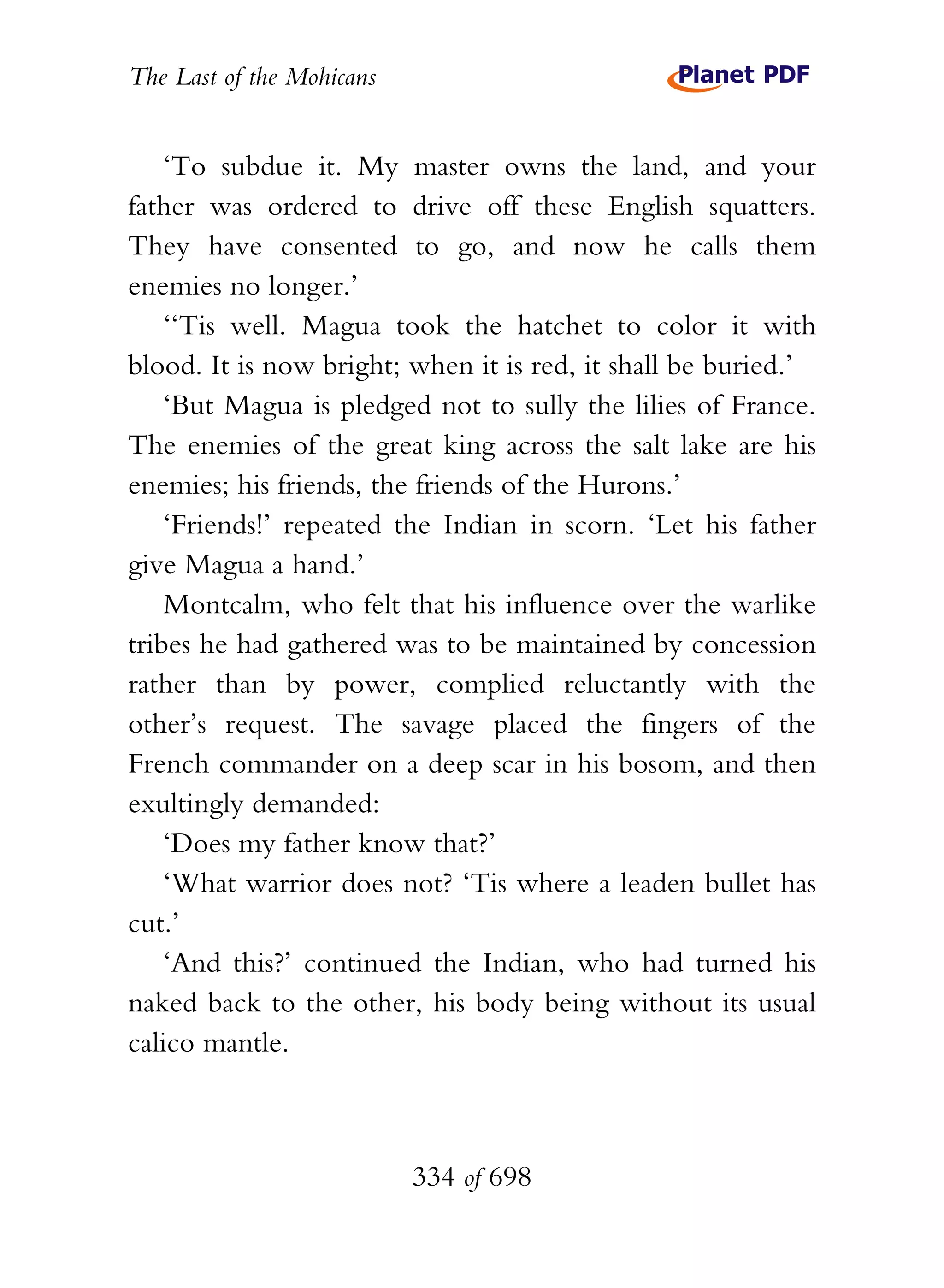 The Last of the Mohicans


    ‘To subdue it. My master owns the land, and your
father was ordered to drive off these English squatters.
They have consented to go, and now he calls them
enemies no longer.’
    ‘‘Tis well. Magua took the hatchet to color it with
blood. It is now bright; when it is red, it shall be buried.’
    ‘But Magua is pledged not to sully the lilies of France.
The enemies of the great king across the salt lake are his
enemies; his friends, the friends of the Hurons.’
    ‘Friends!’ repeated the Indian in scorn. ‘Let his father
give Magua a hand.’
    Montcalm, who felt that his influence over the warlike
tribes he had gathered was to be maintained by concession
rather than by power, complied reluctantly with the
other’s request. The savage placed the fingers of the
French commander on a deep scar in his bosom, and then
exultingly demanded:
    ‘Does my father know that?’
    ‘What warrior does not? ‘Tis where a leaden bullet has
cut.’
    ‘And this?’ continued the Indian, who had turned his
naked back to the other, his body being without its usual
calico mantle.



                           334 of 698
 