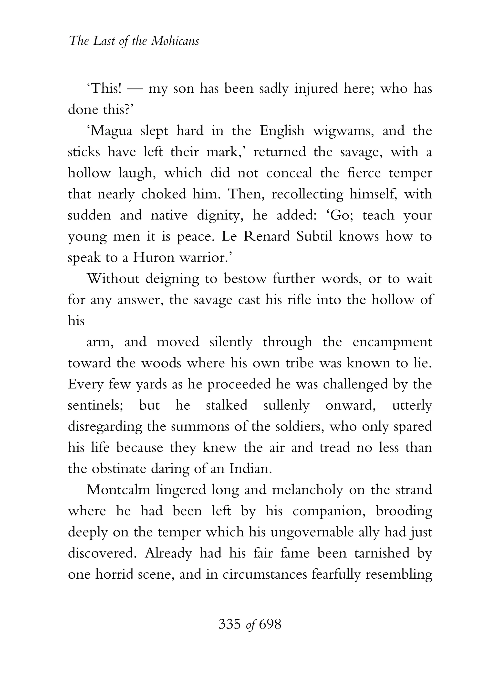The Last of the Mohicans


    ‘This! — my son has been sadly injured here; who has
done this?’
    ‘Magua slept hard in the English wigwams, and the
sticks have left their mark,’ returned the savage, with a
hollow laugh, which did not conceal the fierce temper
that nearly choked him. Then, recollecting himself, with
sudden and native dignity, he added: ‘Go; teach your
young men it is peace. Le Renard Subtil knows how to
speak to a Huron warrior.’
    Without deigning to bestow further words, or to wait
for any answer, the savage cast his rifle into the hollow of
his
    arm, and moved silently through the encampment
toward the woods where his own tribe was known to lie.
Every few yards as he proceeded he was challenged by the
sentinels; but he stalked sullenly onward, utterly
disregarding the summons of the soldiers, who only spared
his life because they knew the air and tread no less than
the obstinate daring of an Indian.
    Montcalm lingered long and melancholy on the strand
where he had been left by his companion, brooding
deeply on the temper which his ungovernable ally had just
discovered. Already had his fair fame been tarnished by
one horrid scene, and in circumstances fearfully resembling


                           335 of 698
 