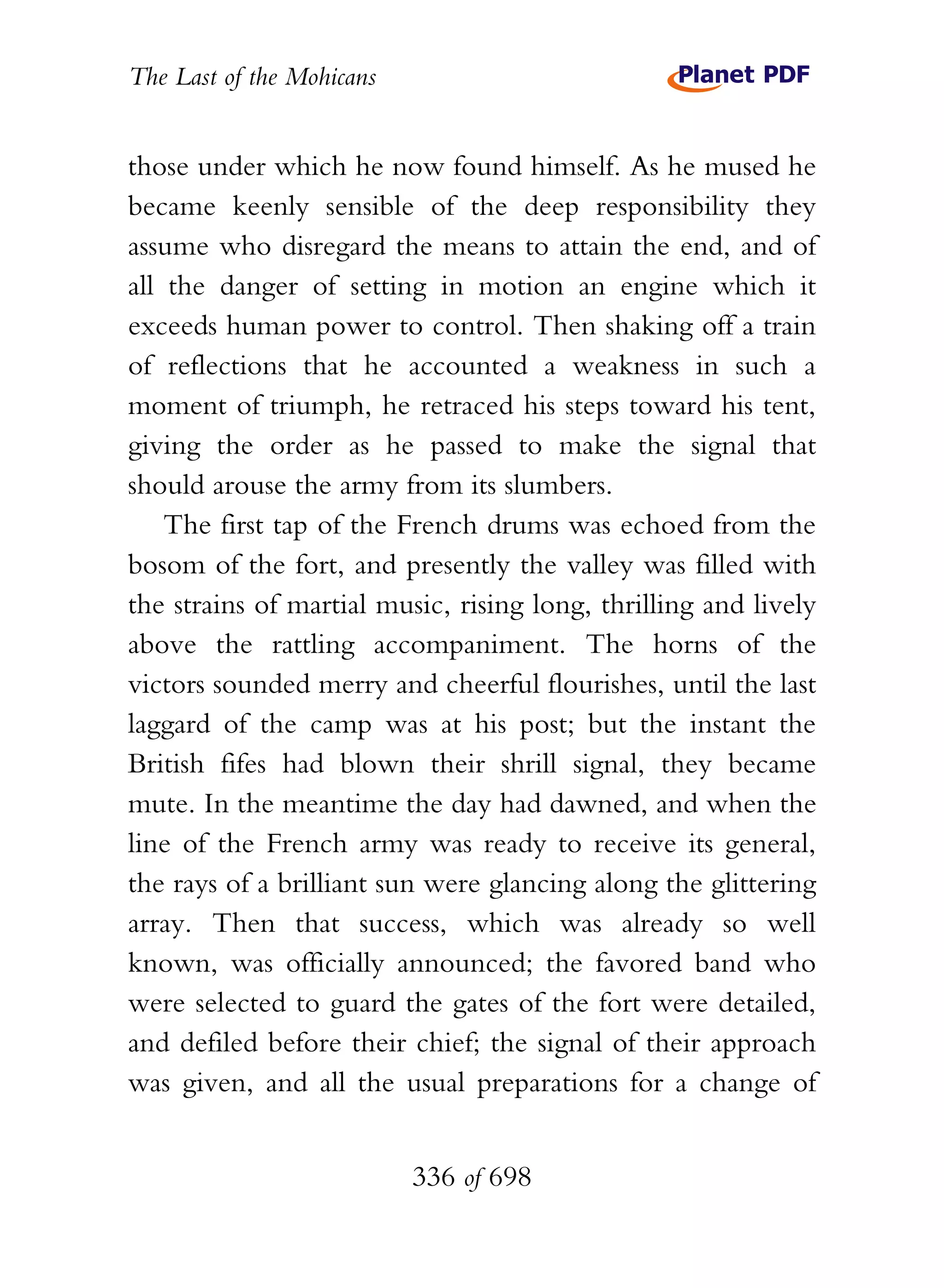 The Last of the Mohicans


those under which he now found himself. As he mused he
became keenly sensible of the deep responsibility they
assume who disregard the means to attain the end, and of
all the danger of setting in motion an engine which it
exceeds human power to control. Then shaking off a train
of reflections that he accounted a weakness in such a
moment of triumph, he retraced his steps toward his tent,
giving the order as he passed to make the signal that
should arouse the army from its slumbers.
    The first tap of the French drums was echoed from the
bosom of the fort, and presently the valley was filled with
the strains of martial music, rising long, thrilling and lively
above the rattling accompaniment. The horns of the
victors sounded merry and cheerful flourishes, until the last
laggard of the camp was at his post; but the instant the
British fifes had blown their shrill signal, they became
mute. In the meantime the day had dawned, and when the
line of the French army was ready to receive its general,
the rays of a brilliant sun were glancing along the glittering
array. Then that success, which was already so well
known, was officially announced; the favored band who
were selected to guard the gates of the fort were detailed,
and defiled before their chief; the signal of their approach
was given, and all the usual preparations for a change of


                           336 of 698
 