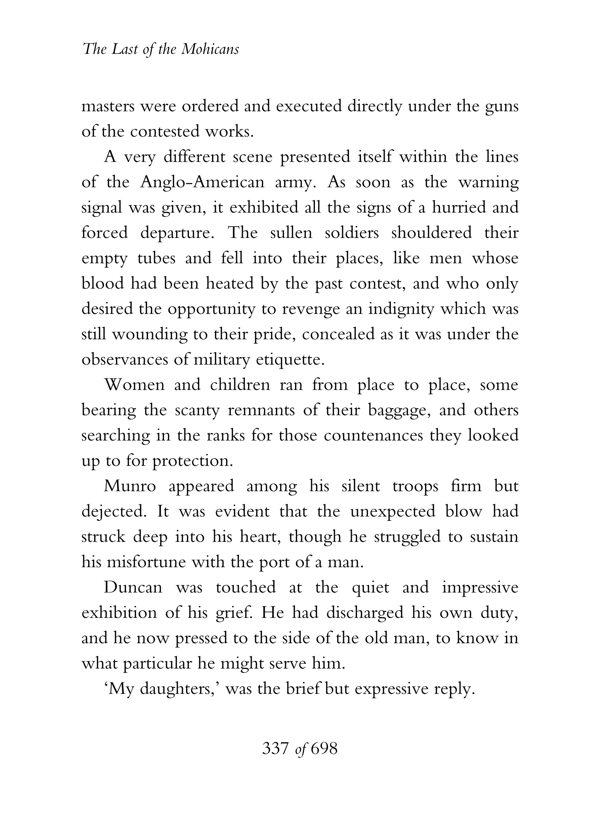 The Last of the Mohicans


masters were ordered and executed directly under the guns
of the contested works.
    A very different scene presented itself within the lines
of the Anglo-American army. As soon as the warning
signal was given, it exhibited all the signs of a hurried and
forced departure. The sullen soldiers shouldered their
empty tubes and fell into their places, like men whose
blood had been heated by the past contest, and who only
desired the opportunity to revenge an indignity which was
still wounding to their pride, concealed as it was under the
observances of military etiquette.
    Women and children ran from place to place, some
bearing the scanty remnants of their baggage, and others
searching in the ranks for those countenances they looked
up to for protection.
    Munro appeared among his silent troops firm but
dejected. It was evident that the unexpected blow had
struck deep into his heart, though he struggled to sustain
his misfortune with the port of a man.
    Duncan was touched at the quiet and impressive
exhibition of his grief. He had discharged his own duty,
and he now pressed to the side of the old man, to know in
what particular he might serve him.
    ‘My daughters,’ was the brief but expressive reply.


                           337 of 698
 