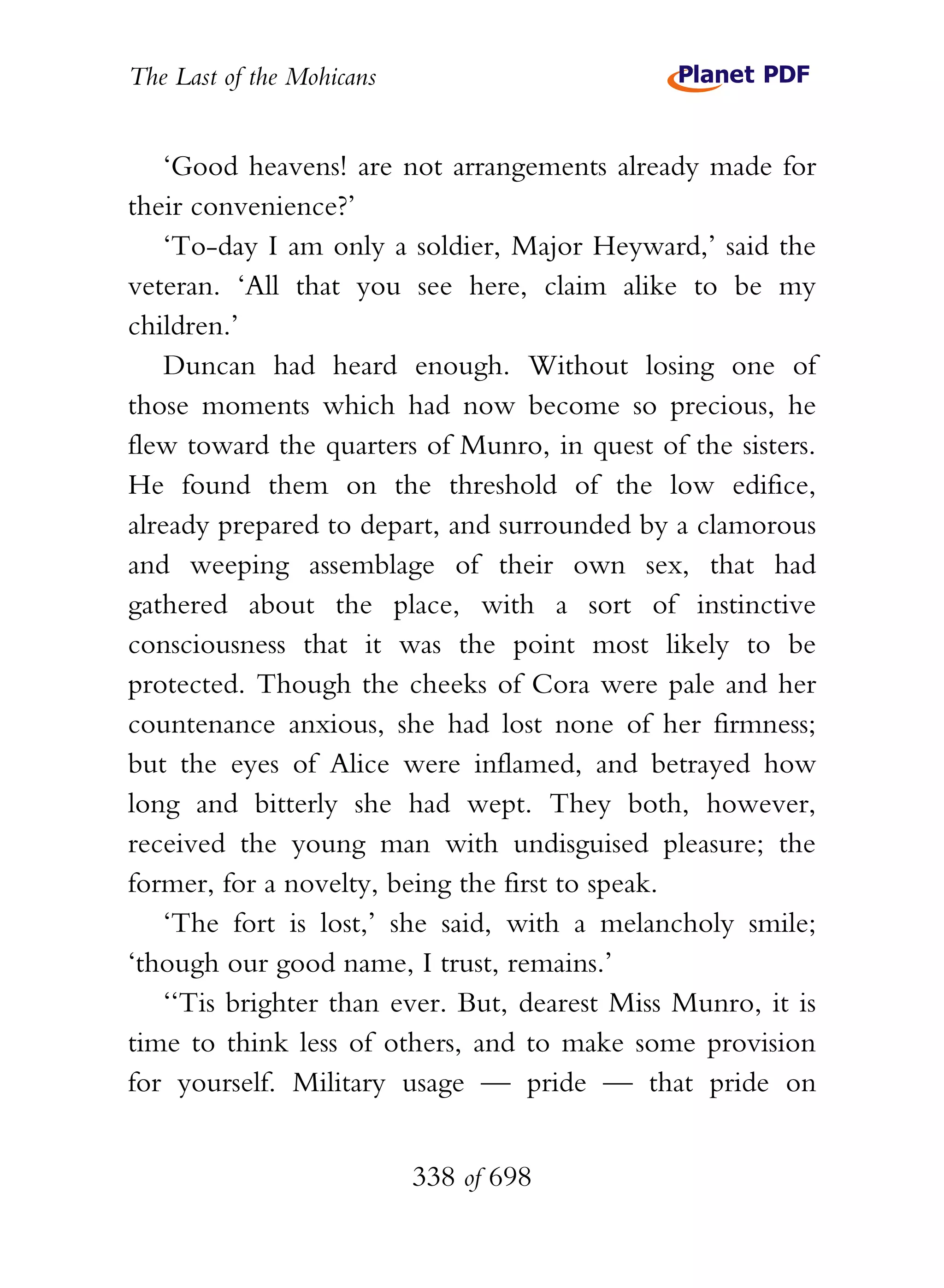 The Last of the Mohicans


    ‘Good heavens! are not arrangements already made for
their convenience?’
    ‘To-day I am only a soldier, Major Heyward,’ said the
veteran. ‘All that you see here, claim alike to be my
children.’
    Duncan had heard enough. Without losing one of
those moments which had now become so precious, he
flew toward the quarters of Munro, in quest of the sisters.
He found them on the threshold of the low edifice,
already prepared to depart, and surrounded by a clamorous
and weeping assemblage of their own sex, that had
gathered about the place, with a sort of instinctive
consciousness that it was the point most likely to be
protected. Though the cheeks of Cora were pale and her
countenance anxious, she had lost none of her firmness;
but the eyes of Alice were inflamed, and betrayed how
long and bitterly she had wept. They both, however,
received the young man with undisguised pleasure; the
former, for a novelty, being the first to speak.
    ‘The fort is lost,’ she said, with a melancholy smile;
‘though our good name, I trust, remains.’
    ‘‘Tis brighter than ever. But, dearest Miss Munro, it is
time to think less of others, and to make some provision
for yourself. Military usage — pride — that pride on


                           338 of 698
 