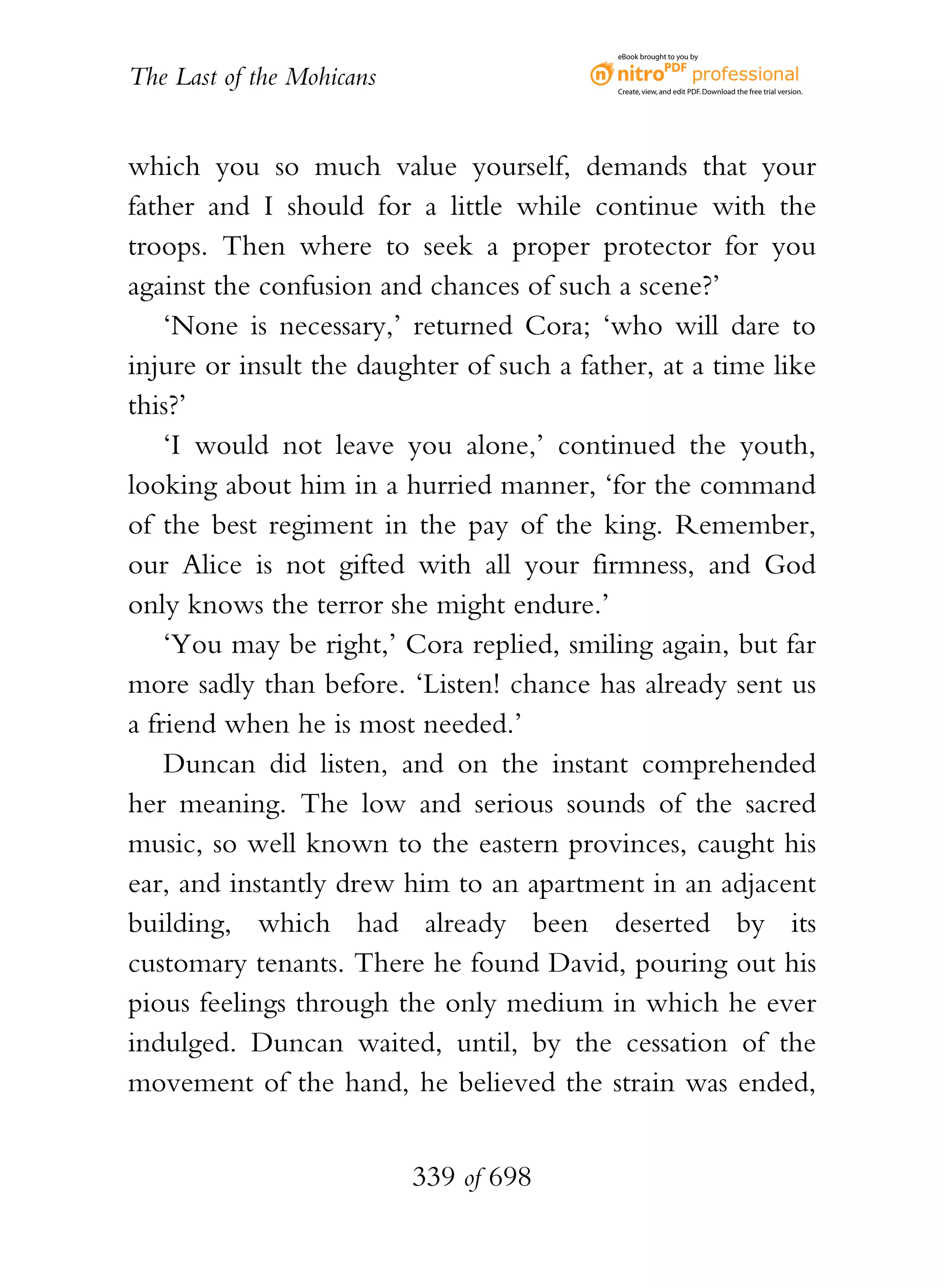 eBook brought to you by


The Last of the Mohicans                    Create, view, and edit PDF. Download the free trial version.




which you so much value yourself, demands that your
father and I should for a little while continue with the
troops. Then where to seek a proper protector for you
against the confusion and chances of such a scene?’
    ‘None is necessary,’ returned Cora; ‘who will dare to
injure or insult the daughter of such a father, at a time like
this?’
    ‘I would not leave you alone,’ continued the youth,
looking about him in a hurried manner, ‘for the command
of the best regiment in the pay of the king. Remember,
our Alice is not gifted with all your firmness, and God
only knows the terror she might endure.’
    ‘You may be right,’ Cora replied, smiling again, but far
more sadly than before. ‘Listen! chance has already sent us
a friend when he is most needed.’
    Duncan did listen, and on the instant comprehended
her meaning. The low and serious sounds of the sacred
music, so well known to the eastern provinces, caught his
ear, and instantly drew him to an apartment in an adjacent
building, which had already been deserted by its
customary tenants. There he found David, pouring out his
pious feelings through the only medium in which he ever
indulged. Duncan waited, until, by the cessation of the
movement of the hand, he believed the strain was ended,


                           339 of 698
 