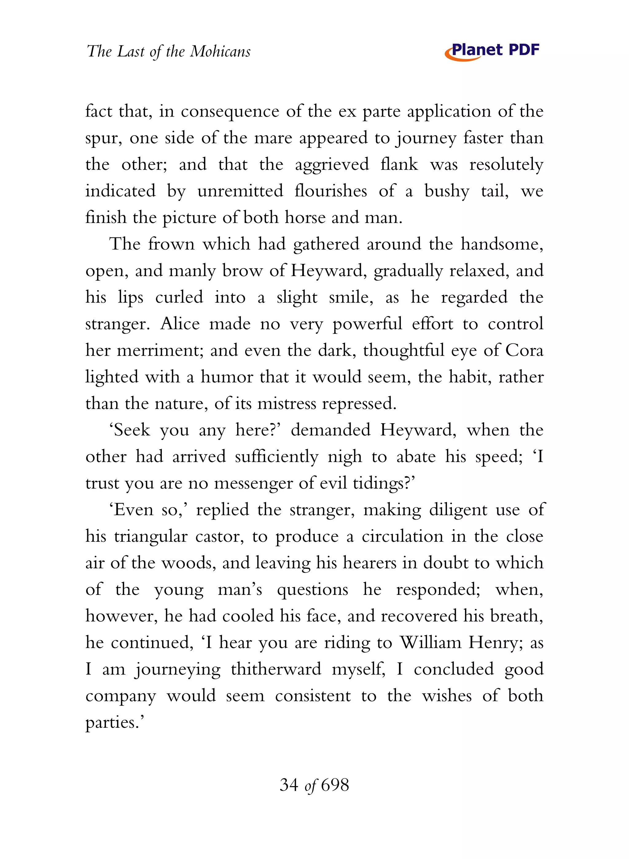 The Last of the Mohicans


fact that, in consequence of the ex parte application of the
spur, one side of the mare appeared to journey faster than
the other; and that the aggrieved flank was resolutely
indicated by unremitted flourishes of a bushy tail, we
finish the picture of both horse and man.
    The frown which had gathered around the handsome,
open, and manly brow of Heyward, gradually relaxed, and
his lips curled into a slight smile, as he regarded the
stranger. Alice made no very powerful effort to control
her merriment; and even the dark, thoughtful eye of Cora
lighted with a humor that it would seem, the habit, rather
than the nature, of its mistress repressed.
    ‘Seek you any here?’ demanded Heyward, when the
other had arrived sufficiently nigh to abate his speed; ‘I
trust you are no messenger of evil tidings?’
    ‘Even so,’ replied the stranger, making diligent use of
his triangular castor, to produce a circulation in the close
air of the woods, and leaving his hearers in doubt to which
of the young man’s questions he responded; when,
however, he had cooled his face, and recovered his breath,
he continued, ‘I hear you are riding to William Henry; as
I am journeying thitherward myself, I concluded good
company would seem consistent to the wishes of both
parties.’


                           34 of 698
 