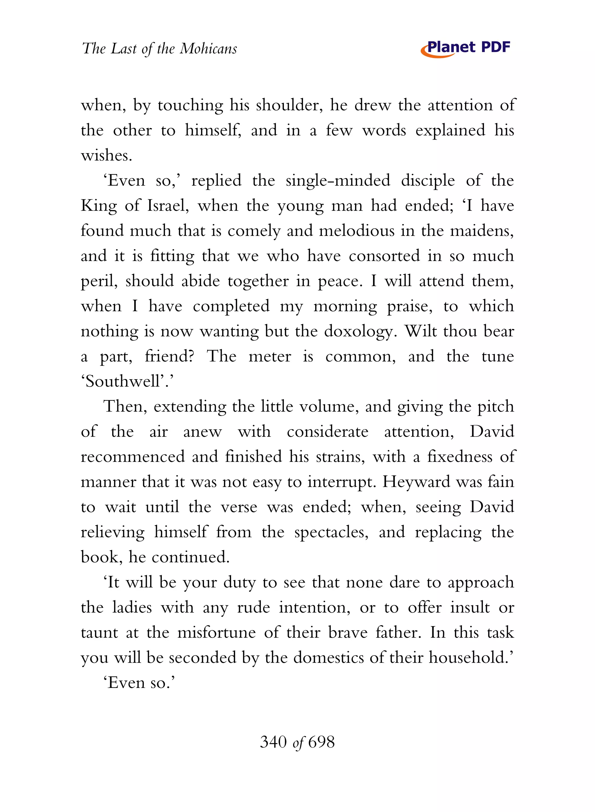The Last of the Mohicans


when, by touching his shoulder, he drew the attention of
the other to himself, and in a few words explained his
wishes.
    ‘Even so,’ replied the single-minded disciple of the
King of Israel, when the young man had ended; ‘I have
found much that is comely and melodious in the maidens,
and it is fitting that we who have consorted in so much
peril, should abide together in peace. I will attend them,
when I have completed my morning praise, to which
nothing is now wanting but the doxology. Wilt thou bear
a part, friend? The meter is common, and the tune
‘Southwell’.’
    Then, extending the little volume, and giving the pitch
of the air anew with considerate attention, David
recommenced and finished his strains, with a fixedness of
manner that it was not easy to interrupt. Heyward was fain
to wait until the verse was ended; when, seeing David
relieving himself from the spectacles, and replacing the
book, he continued.
    ‘It will be your duty to see that none dare to approach
the ladies with any rude intention, or to offer insult or
taunt at the misfortune of their brave father. In this task
you will be seconded by the domestics of their household.’
    ‘Even so.’


                           340 of 698
 