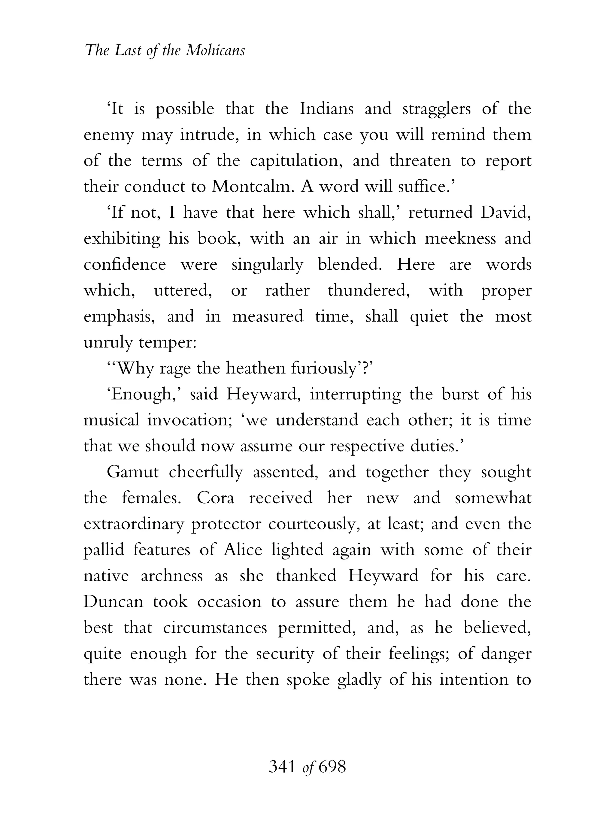 The Last of the Mohicans


   ‘It is possible that the Indians and stragglers of the
enemy may intrude, in which case you will remind them
of the terms of the capitulation, and threaten to report
their conduct to Montcalm. A word will suffice.’
   ‘If not, I have that here which shall,’ returned David,
exhibiting his book, with an air in which meekness and
confidence were singularly blended. Here are words
which, uttered, or rather thundered, with proper
emphasis, and in measured time, shall quiet the most
unruly temper:
   ‘‘Why rage the heathen furiously’?’
   ‘Enough,’ said Heyward, interrupting the burst of his
musical invocation; ‘we understand each other; it is time
that we should now assume our respective duties.’
   Gamut cheerfully assented, and together they sought
the females. Cora received her new and somewhat
extraordinary protector courteously, at least; and even the
pallid features of Alice lighted again with some of their
native archness as she thanked Heyward for his care.
Duncan took occasion to assure them he had done the
best that circumstances permitted, and, as he believed,
quite enough for the security of their feelings; of danger
there was none. He then spoke gladly of his intention to



                           341 of 698
 