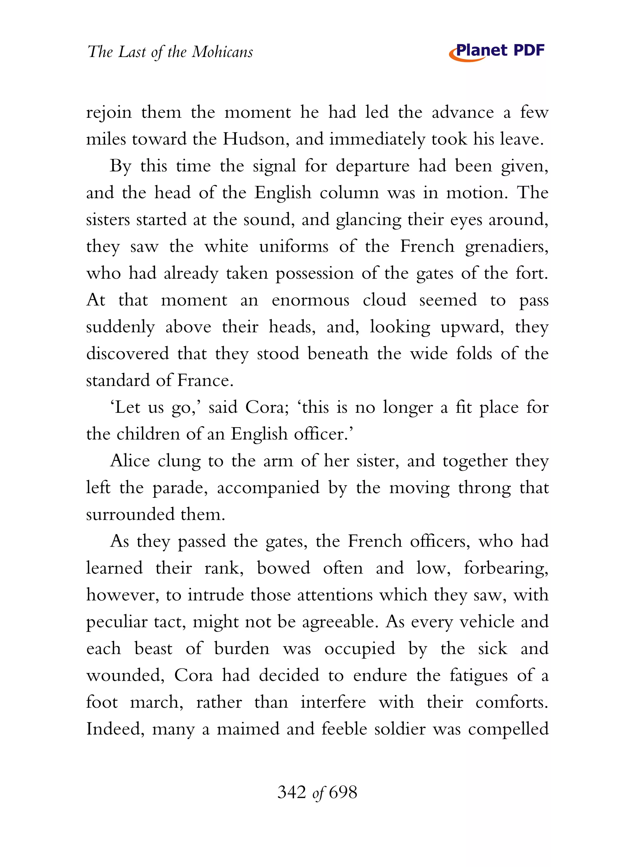 The Last of the Mohicans


rejoin them the moment he had led the advance a few
miles toward the Hudson, and immediately took his leave.
    By this time the signal for departure had been given,
and the head of the English column was in motion. The
sisters started at the sound, and glancing their eyes around,
they saw the white uniforms of the French grenadiers,
who had already taken possession of the gates of the fort.
At that moment an enormous cloud seemed to pass
suddenly above their heads, and, looking upward, they
discovered that they stood beneath the wide folds of the
standard of France.
    ‘Let us go,’ said Cora; ‘this is no longer a fit place for
the children of an English officer.’
    Alice clung to the arm of her sister, and together they
left the parade, accompanied by the moving throng that
surrounded them.
    As they passed the gates, the French officers, who had
learned their rank, bowed often and low, forbearing,
however, to intrude those attentions which they saw, with
peculiar tact, might not be agreeable. As every vehicle and
each beast of burden was occupied by the sick and
wounded, Cora had decided to endure the fatigues of a
foot march, rather than interfere with their comforts.
Indeed, many a maimed and feeble soldier was compelled


                           342 of 698
 