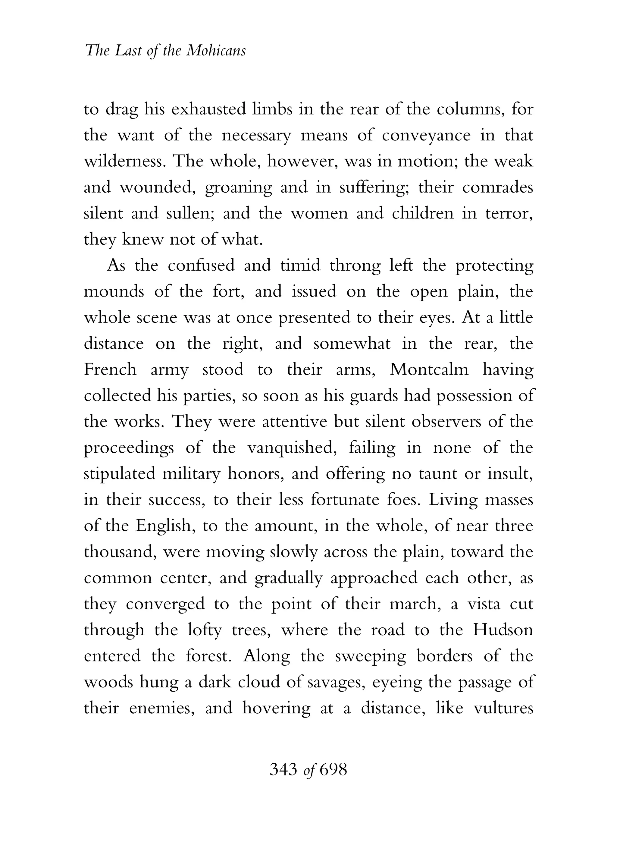 The Last of the Mohicans


to drag his exhausted limbs in the rear of the columns, for
the want of the necessary means of conveyance in that
wilderness. The whole, however, was in motion; the weak
and wounded, groaning and in suffering; their comrades
silent and sullen; and the women and children in terror,
they knew not of what.
    As the confused and timid throng left the protecting
mounds of the fort, and issued on the open plain, the
whole scene was at once presented to their eyes. At a little
distance on the right, and somewhat in the rear, the
French army stood to their arms, Montcalm having
collected his parties, so soon as his guards had possession of
the works. They were attentive but silent observers of the
proceedings of the vanquished, failing in none of the
stipulated military honors, and offering no taunt or insult,
in their success, to their less fortunate foes. Living masses
of the English, to the amount, in the whole, of near three
thousand, were moving slowly across the plain, toward the
common center, and gradually approached each other, as
they converged to the point of their march, a vista cut
through the lofty trees, where the road to the Hudson
entered the forest. Along the sweeping borders of the
woods hung a dark cloud of savages, eyeing the passage of
their enemies, and hovering at a distance, like vultures


                           343 of 698
 