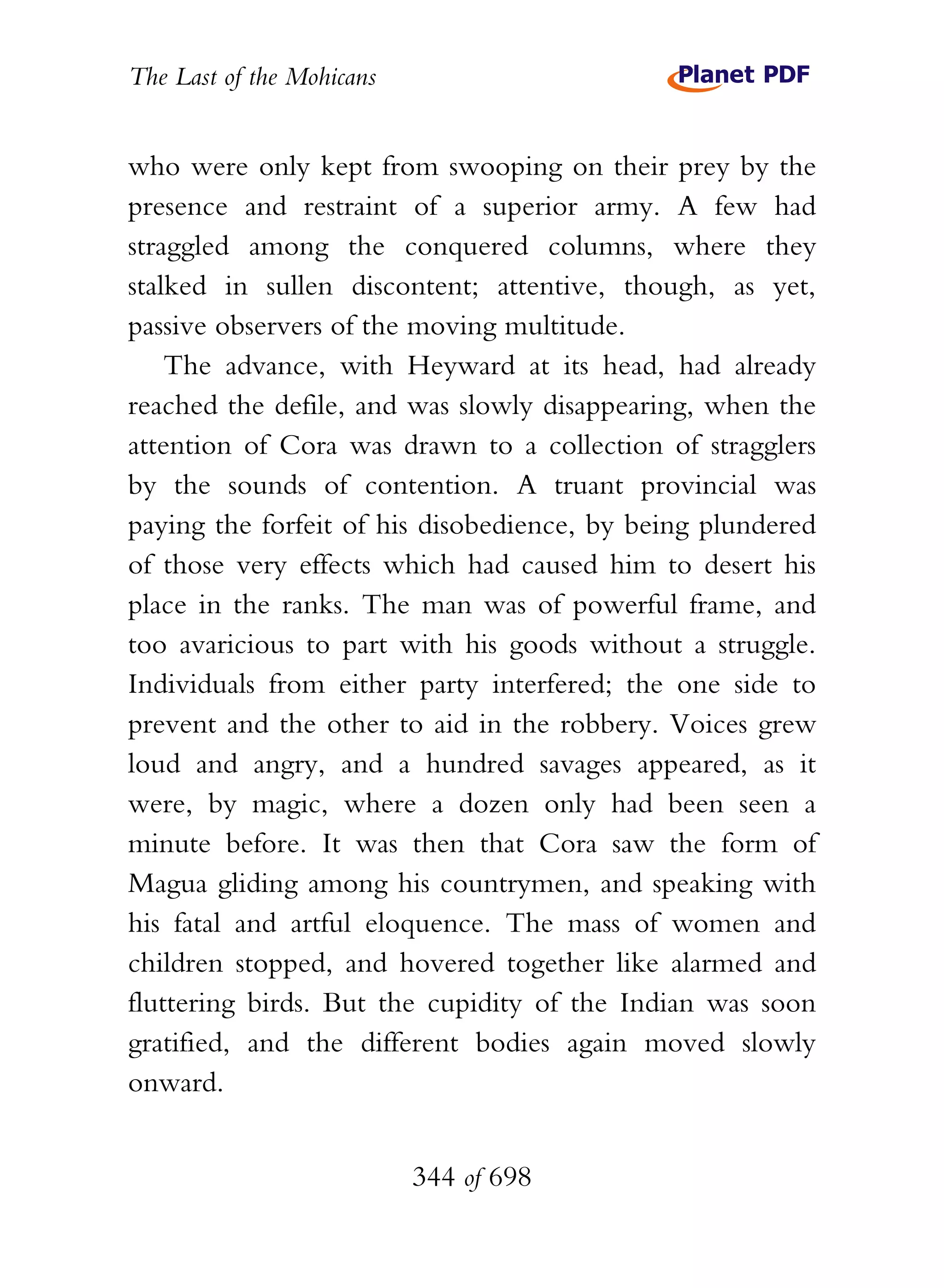 The Last of the Mohicans


who were only kept from swooping on their prey by the
presence and restraint of a superior army. A few had
straggled among the conquered columns, where they
stalked in sullen discontent; attentive, though, as yet,
passive observers of the moving multitude.
    The advance, with Heyward at its head, had already
reached the defile, and was slowly disappearing, when the
attention of Cora was drawn to a collection of stragglers
by the sounds of contention. A truant provincial was
paying the forfeit of his disobedience, by being plundered
of those very effects which had caused him to desert his
place in the ranks. The man was of powerful frame, and
too avaricious to part with his goods without a struggle.
Individuals from either party interfered; the one side to
prevent and the other to aid in the robbery. Voices grew
loud and angry, and a hundred savages appeared, as it
were, by magic, where a dozen only had been seen a
minute before. It was then that Cora saw the form of
Magua gliding among his countrymen, and speaking with
his fatal and artful eloquence. The mass of women and
children stopped, and hovered together like alarmed and
fluttering birds. But the cupidity of the Indian was soon
gratified, and the different bodies again moved slowly
onward.


                           344 of 698
 