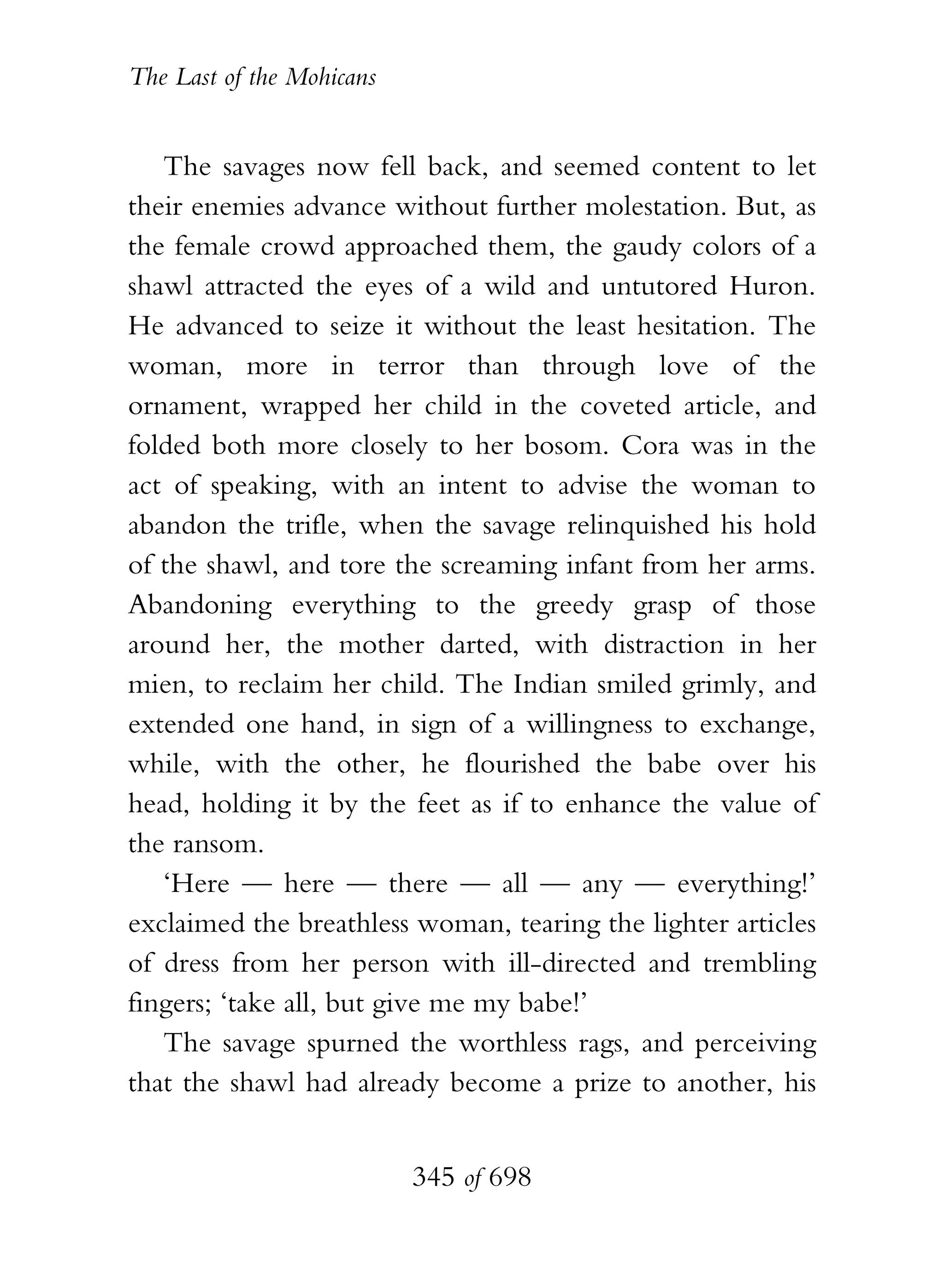 The Last of the Mohicans


   The savages now fell back, and seemed content to let
their enemies advance without further molestation. But, as
the female crowd approached them, the gaudy colors of a
shawl attracted the eyes of a wild and untutored Huron.
He advanced to seize it without the least hesitation. The
woman, more in terror than through love of the
ornament, wrapped her child in the coveted article, and
folded both more closely to her bosom. Cora was in the
act of speaking, with an intent to advise the woman to
abandon the trifle, when the savage relinquished his hold
of the shawl, and tore the screaming infant from her arms.
Abandoning everything to the greedy grasp of those
around her, the mother darted, with distraction in her
mien, to reclaim her child. The Indian smiled grimly, and
extended one hand, in sign of a willingness to exchange,
while, with the other, he flourished the babe over his
head, holding it by the feet as if to enhance the value of
the ransom.
   ‘Here — here — there — all — any — everything!’
exclaimed the breathless woman, tearing the lighter articles
of dress from her person with ill-directed and trembling
fingers; ‘take all, but give me my babe!’
   The savage spurned the worthless rags, and perceiving
that the shawl had already become a prize to another, his


                           345 of 698
 