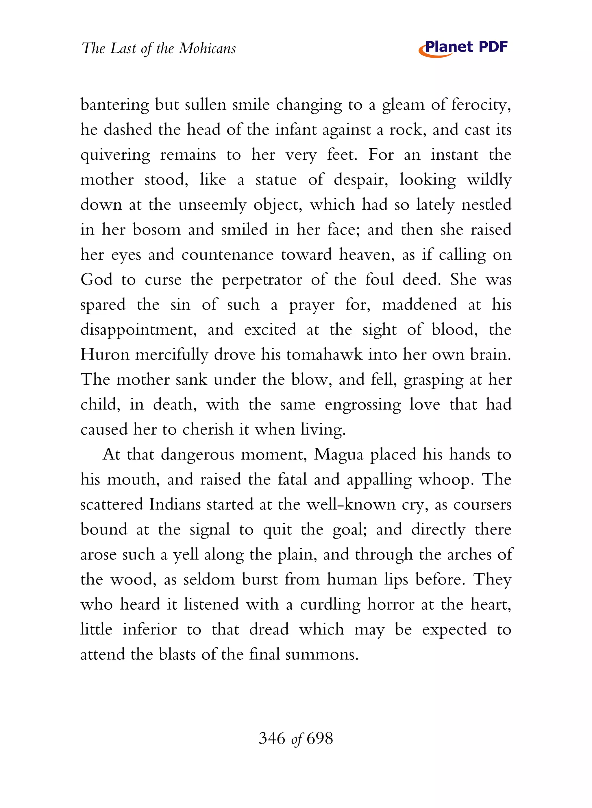 The Last of the Mohicans


bantering but sullen smile changing to a gleam of ferocity,
he dashed the head of the infant against a rock, and cast its
quivering remains to her very feet. For an instant the
mother stood, like a statue of despair, looking wildly
down at the unseemly object, which had so lately nestled
in her bosom and smiled in her face; and then she raised
her eyes and countenance toward heaven, as if calling on
God to curse the perpetrator of the foul deed. She was
spared the sin of such a prayer for, maddened at his
disappointment, and excited at the sight of blood, the
Huron mercifully drove his tomahawk into her own brain.
The mother sank under the blow, and fell, grasping at her
child, in death, with the same engrossing love that had
caused her to cherish it when living.
    At that dangerous moment, Magua placed his hands to
his mouth, and raised the fatal and appalling whoop. The
scattered Indians started at the well-known cry, as coursers
bound at the signal to quit the goal; and directly there
arose such a yell along the plain, and through the arches of
the wood, as seldom burst from human lips before. They
who heard it listened with a curdling horror at the heart,
little inferior to that dread which may be expected to
attend the blasts of the final summons.



                           346 of 698
 