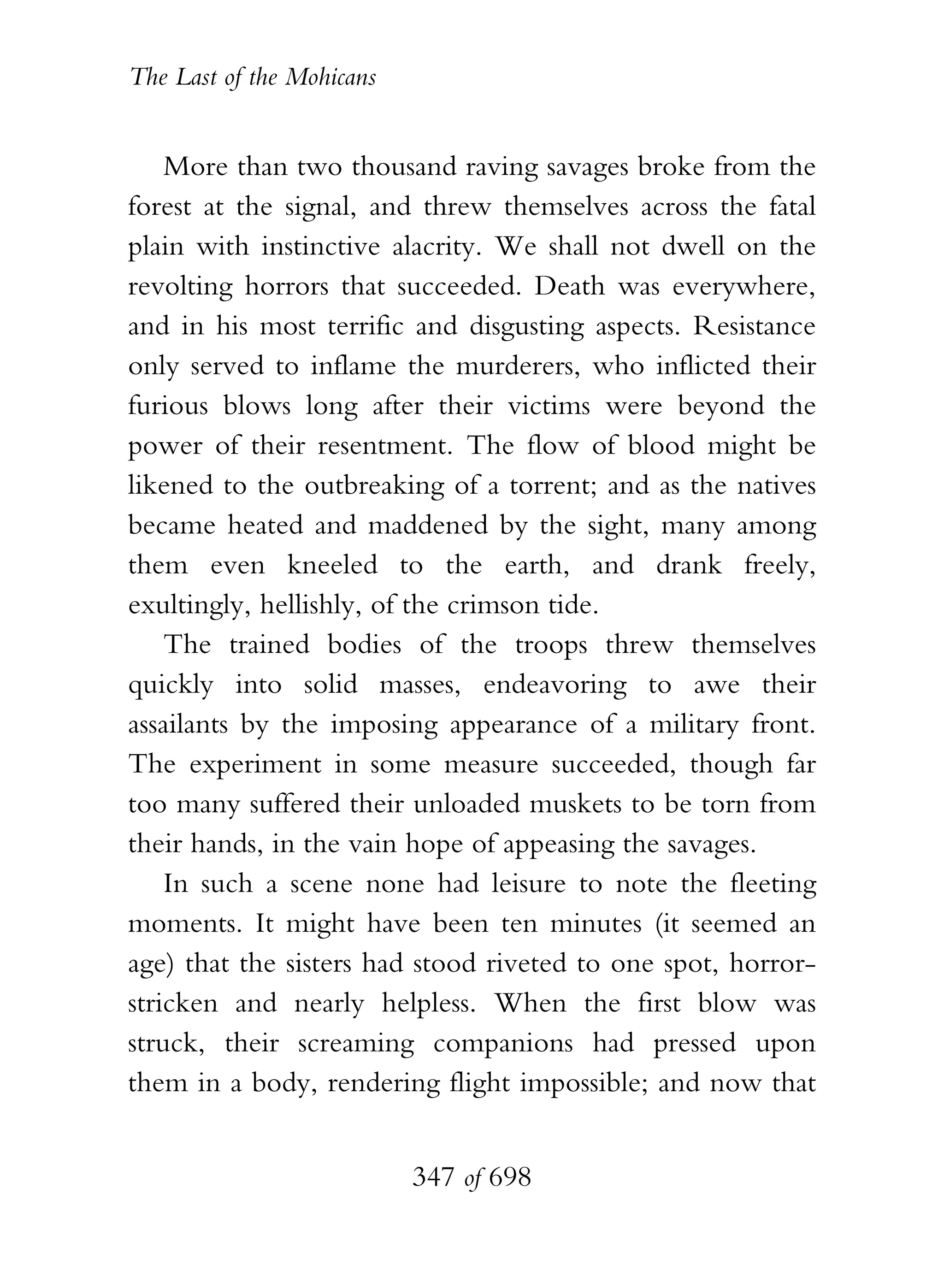 The Last of the Mohicans


    More than two thousand raving savages broke from the
forest at the signal, and threw themselves across the fatal
plain with instinctive alacrity. We shall not dwell on the
revolting horrors that succeeded. Death was everywhere,
and in his most terrific and disgusting aspects. Resistance
only served to inflame the murderers, who inflicted their
furious blows long after their victims were beyond the
power of their resentment. The flow of blood might be
likened to the outbreaking of a torrent; and as the natives
became heated and maddened by the sight, many among
them even kneeled to the earth, and drank freely,
exultingly, hellishly, of the crimson tide.
    The trained bodies of the troops threw themselves
quickly into solid masses, endeavoring to awe their
assailants by the imposing appearance of a military front.
The experiment in some measure succeeded, though far
too many suffered their unloaded muskets to be torn from
their hands, in the vain hope of appeasing the savages.
    In such a scene none had leisure to note the fleeting
moments. It might have been ten minutes (it seemed an
age) that the sisters had stood riveted to one spot, horror-
stricken and nearly helpless. When the first blow was
struck, their screaming companions had pressed upon
them in a body, rendering flight impossible; and now that


                           347 of 698
 