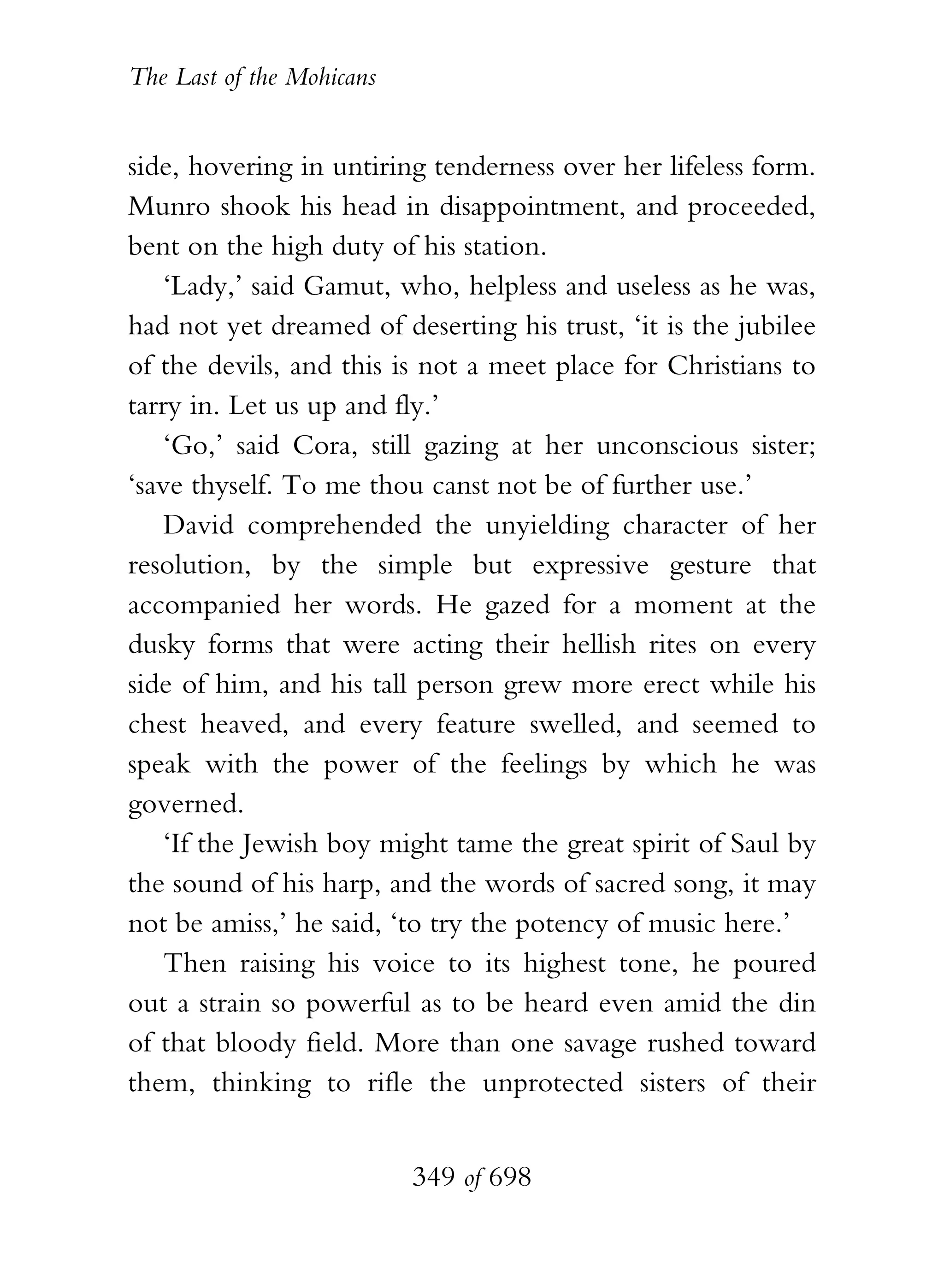 The Last of the Mohicans


side, hovering in untiring tenderness over her lifeless form.
Munro shook his head in disappointment, and proceeded,
bent on the high duty of his station.
    ‘Lady,’ said Gamut, who, helpless and useless as he was,
had not yet dreamed of deserting his trust, ‘it is the jubilee
of the devils, and this is not a meet place for Christians to
tarry in. Let us up and fly.’
    ‘Go,’ said Cora, still gazing at her unconscious sister;
‘save thyself. To me thou canst not be of further use.’
    David comprehended the unyielding character of her
resolution, by the simple but expressive gesture that
accompanied her words. He gazed for a moment at the
dusky forms that were acting their hellish rites on every
side of him, and his tall person grew more erect while his
chest heaved, and every feature swelled, and seemed to
speak with the power of the feelings by which he was
governed.
    ‘If the Jewish boy might tame the great spirit of Saul by
the sound of his harp, and the words of sacred song, it may
not be amiss,’ he said, ‘to try the potency of music here.’
    Then raising his voice to its highest tone, he poured
out a strain so powerful as to be heard even amid the din
of that bloody field. More than one savage rushed toward
them, thinking to rifle the unprotected sisters of their


                           349 of 698
 