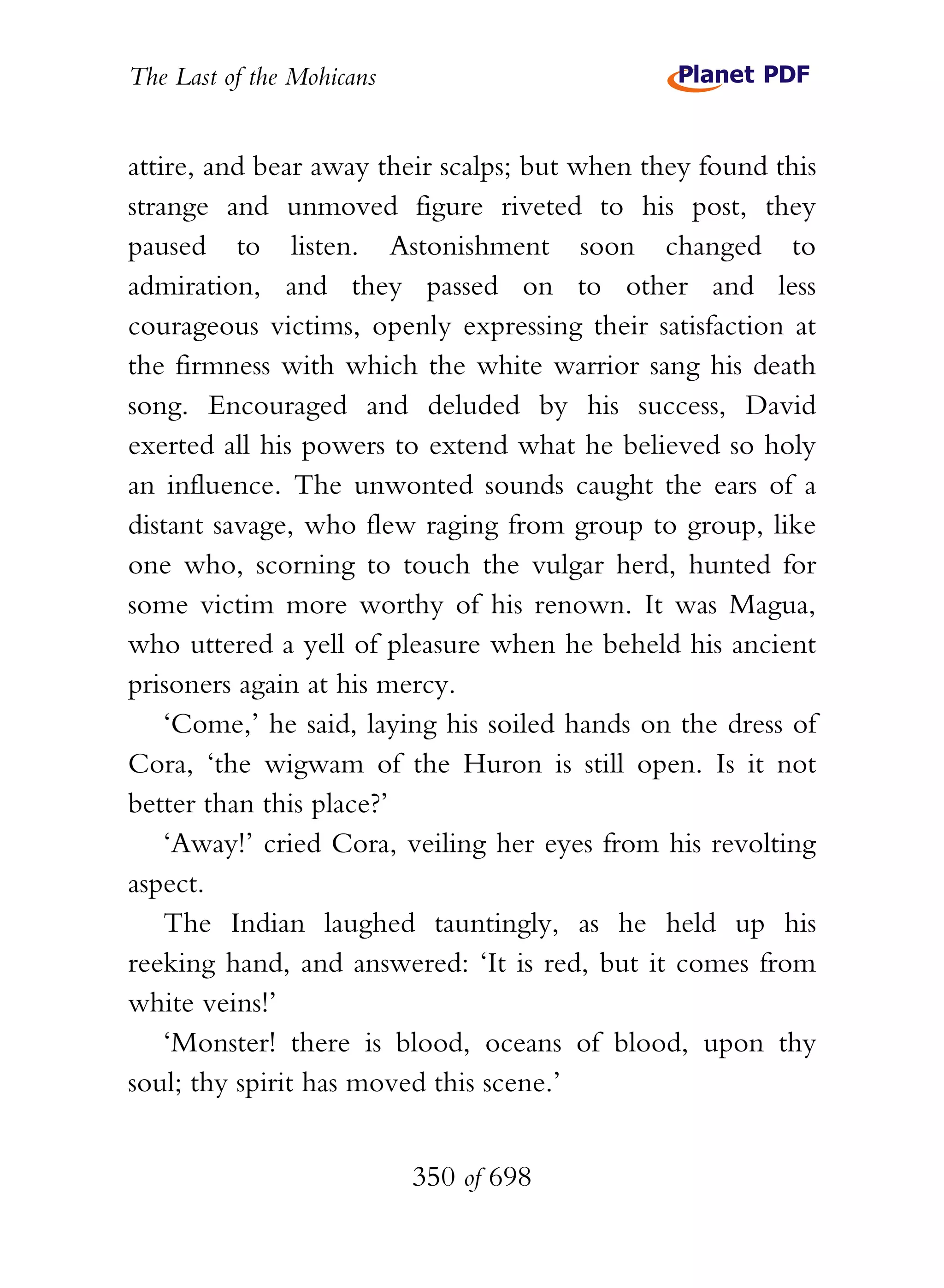 The Last of the Mohicans


attire, and bear away their scalps; but when they found this
strange and unmoved figure riveted to his post, they
paused to listen. Astonishment soon changed to
admiration, and they passed on to other and less
courageous victims, openly expressing their satisfaction at
the firmness with which the white warrior sang his death
song. Encouraged and deluded by his success, David
exerted all his powers to extend what he believed so holy
an influence. The unwonted sounds caught the ears of a
distant savage, who flew raging from group to group, like
one who, scorning to touch the vulgar herd, hunted for
some victim more worthy of his renown. It was Magua,
who uttered a yell of pleasure when he beheld his ancient
prisoners again at his mercy.
    ‘Come,’ he said, laying his soiled hands on the dress of
Cora, ‘the wigwam of the Huron is still open. Is it not
better than this place?’
    ‘Away!’ cried Cora, veiling her eyes from his revolting
aspect.
    The Indian laughed tauntingly, as he held up his
reeking hand, and answered: ‘It is red, but it comes from
white veins!’
    ‘Monster! there is blood, oceans of blood, upon thy
soul; thy spirit has moved this scene.’


                           350 of 698
 
