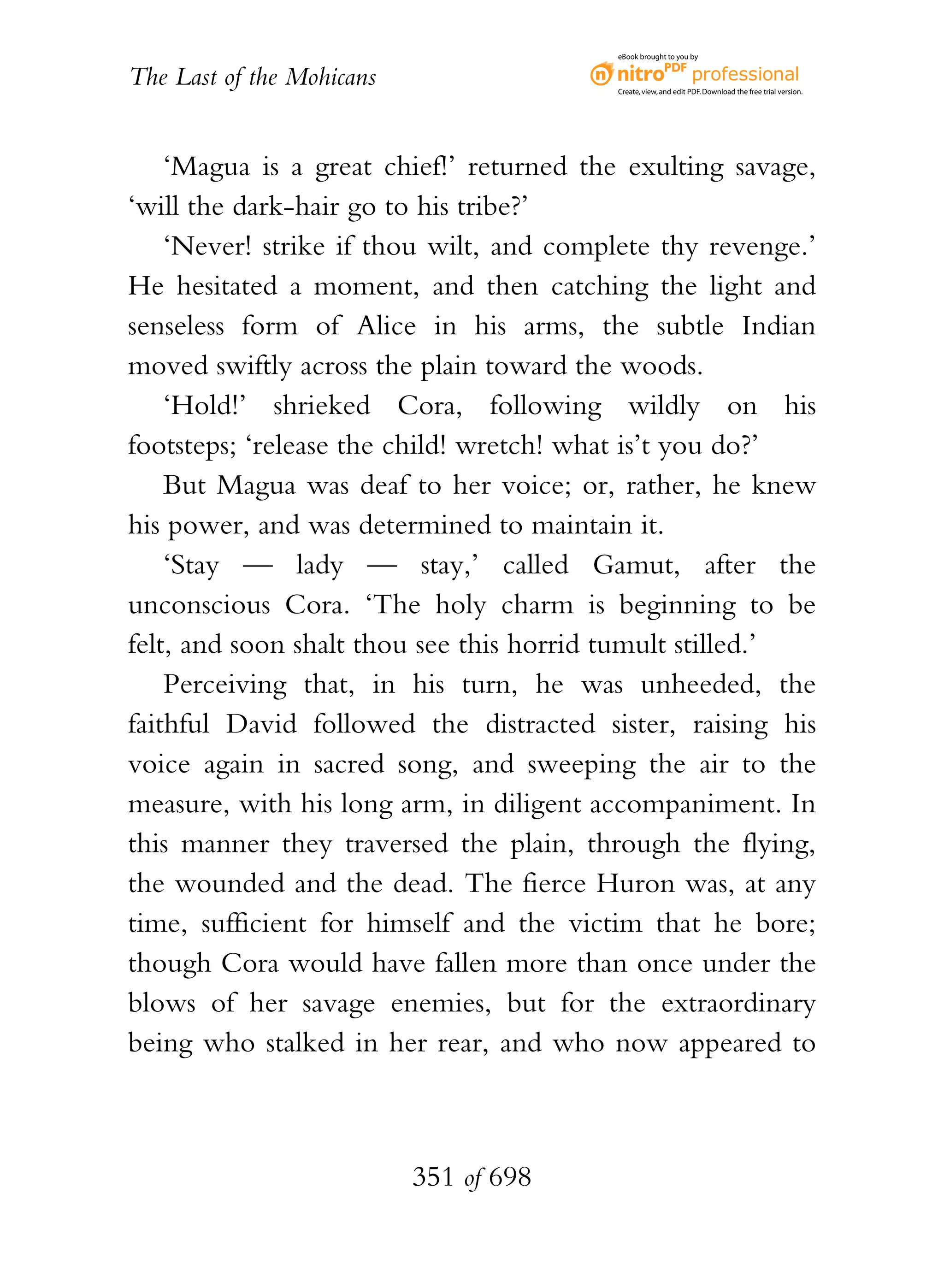 eBook brought to you by


The Last of the Mohicans                  Create, view, and edit PDF. Download the free trial version.




    ‘Magua is a great chief!’ returned the exulting savage,
‘will the dark-hair go to his tribe?’
    ‘Never! strike if thou wilt, and complete thy revenge.’
He hesitated a moment, and then catching the light and
senseless form of Alice in his arms, the subtle Indian
moved swiftly across the plain toward the woods.
    ‘Hold!’ shrieked Cora, following wildly on his
footsteps; ‘release the child! wretch! what is’t you do?’
    But Magua was deaf to her voice; or, rather, he knew
his power, and was determined to maintain it.
    ‘Stay — lady — stay,’ called Gamut, after the
unconscious Cora. ‘The holy charm is beginning to be
felt, and soon shalt thou see this horrid tumult stilled.’
    Perceiving that, in his turn, he was unheeded, the
faithful David followed the distracted sister, raising his
voice again in sacred song, and sweeping the air to the
measure, with his long arm, in diligent accompaniment. In
this manner they traversed the plain, through the flying,
the wounded and the dead. The fierce Huron was, at any
time, sufficient for himself and the victim that he bore;
though Cora would have fallen more than once under the
blows of her savage enemies, but for the extraordinary
being who stalked in her rear, and who now appeared to



                           351 of 698
 
