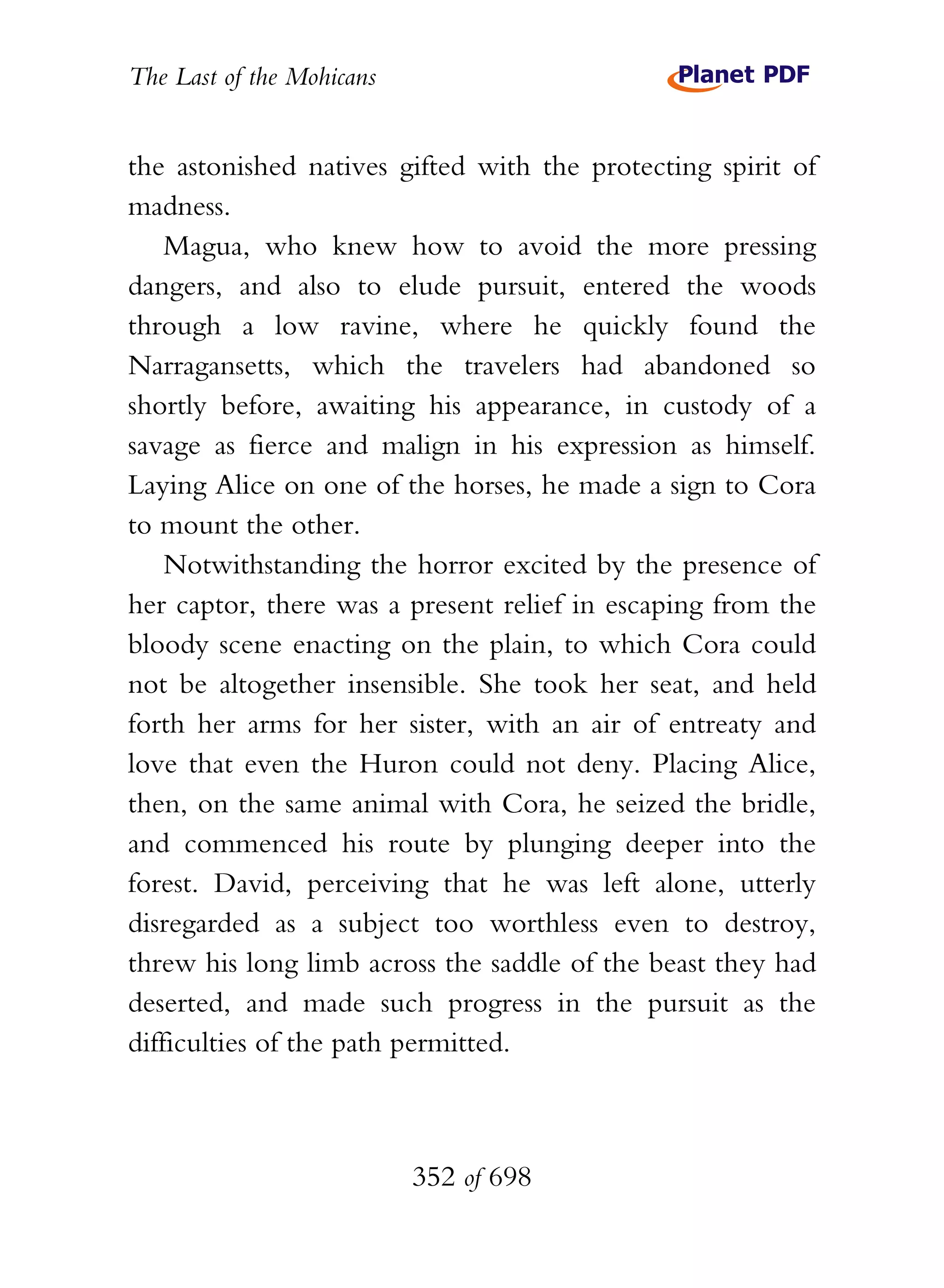 The Last of the Mohicans


the astonished natives gifted with the protecting spirit of
madness.
    Magua, who knew how to avoid the more pressing
dangers, and also to elude pursuit, entered the woods
through a low ravine, where he quickly found the
Narragansetts, which the travelers had abandoned so
shortly before, awaiting his appearance, in custody of a
savage as fierce and malign in his expression as himself.
Laying Alice on one of the horses, he made a sign to Cora
to mount the other.
    Notwithstanding the horror excited by the presence of
her captor, there was a present relief in escaping from the
bloody scene enacting on the plain, to which Cora could
not be altogether insensible. She took her seat, and held
forth her arms for her sister, with an air of entreaty and
love that even the Huron could not deny. Placing Alice,
then, on the same animal with Cora, he seized the bridle,
and commenced his route by plunging deeper into the
forest. David, perceiving that he was left alone, utterly
disregarded as a subject too worthless even to destroy,
threw his long limb across the saddle of the beast they had
deserted, and made such progress in the pursuit as the
difficulties of the path permitted.



                           352 of 698
 
