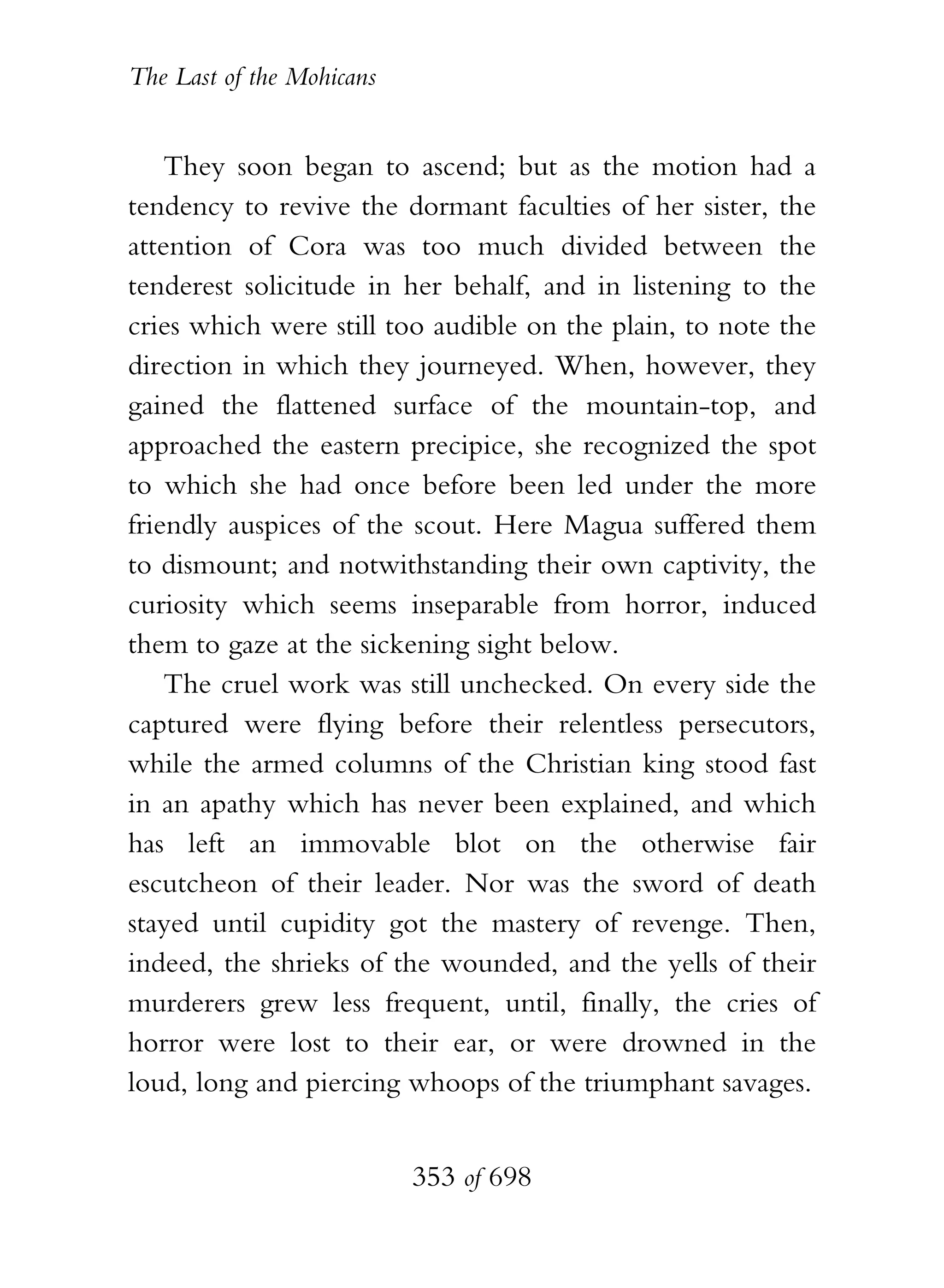 The Last of the Mohicans


    They soon began to ascend; but as the motion had a
tendency to revive the dormant faculties of her sister, the
attention of Cora was too much divided between the
tenderest solicitude in her behalf, and in listening to the
cries which were still too audible on the plain, to note the
direction in which they journeyed. When, however, they
gained the flattened surface of the mountain-top, and
approached the eastern precipice, she recognized the spot
to which she had once before been led under the more
friendly auspices of the scout. Here Magua suffered them
to dismount; and notwithstanding their own captivity, the
curiosity which seems inseparable from horror, induced
them to gaze at the sickening sight below.
    The cruel work was still unchecked. On every side the
captured were flying before their relentless persecutors,
while the armed columns of the Christian king stood fast
in an apathy which has never been explained, and which
has left an immovable blot on the otherwise fair
escutcheon of their leader. Nor was the sword of death
stayed until cupidity got the mastery of revenge. Then,
indeed, the shrieks of the wounded, and the yells of their
murderers grew less frequent, until, finally, the cries of
horror were lost to their ear, or were drowned in the
loud, long and piercing whoops of the triumphant savages.


                           353 of 698
 