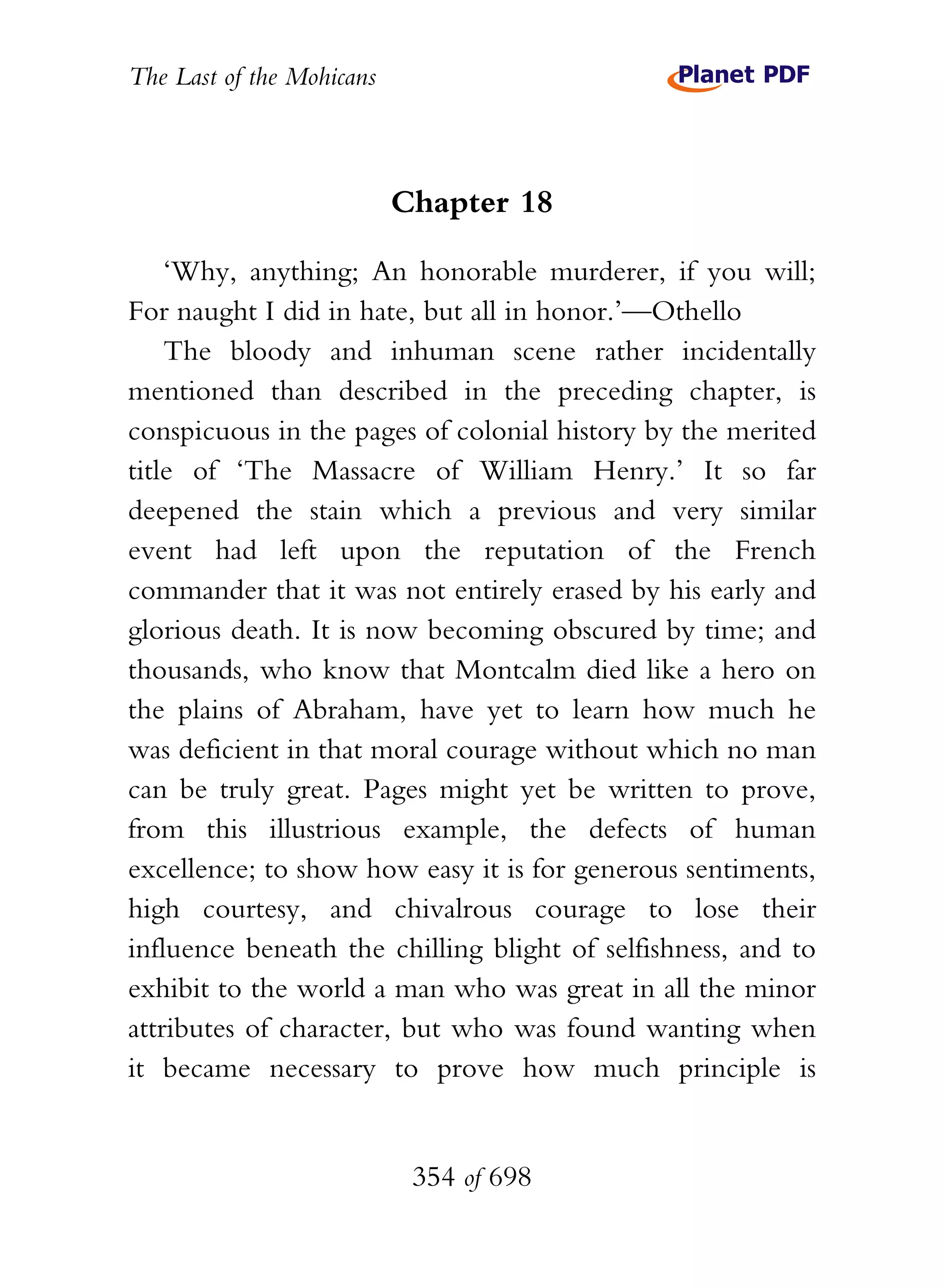 The Last of the Mohicans



                           Chapter 18

    ‘Why, anything; An honorable murderer, if you will;
For naught I did in hate, but all in honor.’—Othello
    The bloody and inhuman scene rather incidentally
mentioned than described in the preceding chapter, is
conspicuous in the pages of colonial history by the merited
title of ‘The Massacre of William Henry.’ It so far
deepened the stain which a previous and very similar
event had left upon the reputation of the French
commander that it was not entirely erased by his early and
glorious death. It is now becoming obscured by time; and
thousands, who know that Montcalm died like a hero on
the plains of Abraham, have yet to learn how much he
was deficient in that moral courage without which no man
can be truly great. Pages might yet be written to prove,
from this illustrious example, the defects of human
excellence; to show how easy it is for generous sentiments,
high courtesy, and chivalrous courage to lose their
influence beneath the chilling blight of selfishness, and to
exhibit to the world a man who was great in all the minor
attributes of character, but who was found wanting when
it became necessary to prove how much principle is


                            354 of 698
 