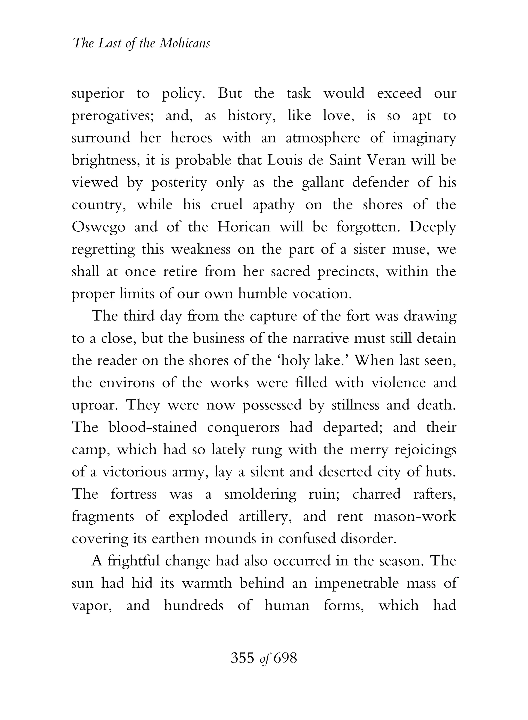 The Last of the Mohicans


superior to policy. But the task would exceed our
prerogatives; and, as history, like love, is so apt to
surround her heroes with an atmosphere of imaginary
brightness, it is probable that Louis de Saint Veran will be
viewed by posterity only as the gallant defender of his
country, while his cruel apathy on the shores of the
Oswego and of the Horican will be forgotten. Deeply
regretting this weakness on the part of a sister muse, we
shall at once retire from her sacred precincts, within the
proper limits of our own humble vocation.
   The third day from the capture of the fort was drawing
to a close, but the business of the narrative must still detain
the reader on the shores of the ‘holy lake.’ When last seen,
the environs of the works were filled with violence and
uproar. They were now possessed by stillness and death.
The blood-stained conquerors had departed; and their
camp, which had so lately rung with the merry rejoicings
of a victorious army, lay a silent and deserted city of huts.
The fortress was a smoldering ruin; charred rafters,
fragments of exploded artillery, and rent mason-work
covering its earthen mounds in confused disorder.
   A frightful change had also occurred in the season. The
sun had hid its warmth behind an impenetrable mass of
vapor, and hundreds of human forms, which had


                           355 of 698
 