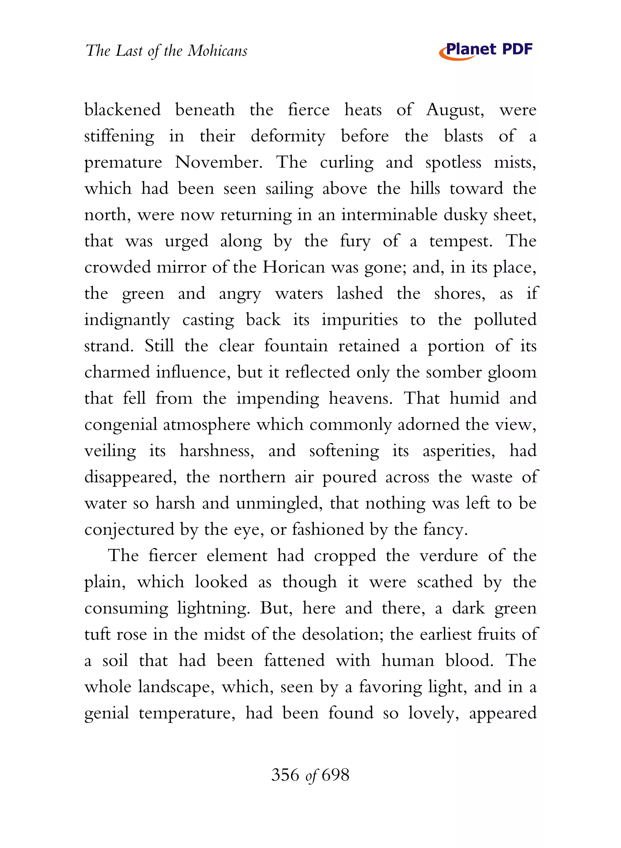The Last of the Mohicans


blackened beneath the fierce heats of August, were
stiffening in their deformity before the blasts of a
premature November. The curling and spotless mists,
which had been seen sailing above the hills toward the
north, were now returning in an interminable dusky sheet,
that was urged along by the fury of a tempest. The
crowded mirror of the Horican was gone; and, in its place,
the green and angry waters lashed the shores, as if
indignantly casting back its impurities to the polluted
strand. Still the clear fountain retained a portion of its
charmed influence, but it reflected only the somber gloom
that fell from the impending heavens. That humid and
congenial atmosphere which commonly adorned the view,
veiling its harshness, and softening its asperities, had
disappeared, the northern air poured across the waste of
water so harsh and unmingled, that nothing was left to be
conjectured by the eye, or fashioned by the fancy.
    The fiercer element had cropped the verdure of the
plain, which looked as though it were scathed by the
consuming lightning. But, here and there, a dark green
tuft rose in the midst of the desolation; the earliest fruits of
a soil that had been fattened with human blood. The
whole landscape, which, seen by a favoring light, and in a
genial temperature, had been found so lovely, appeared


                           356 of 698
 