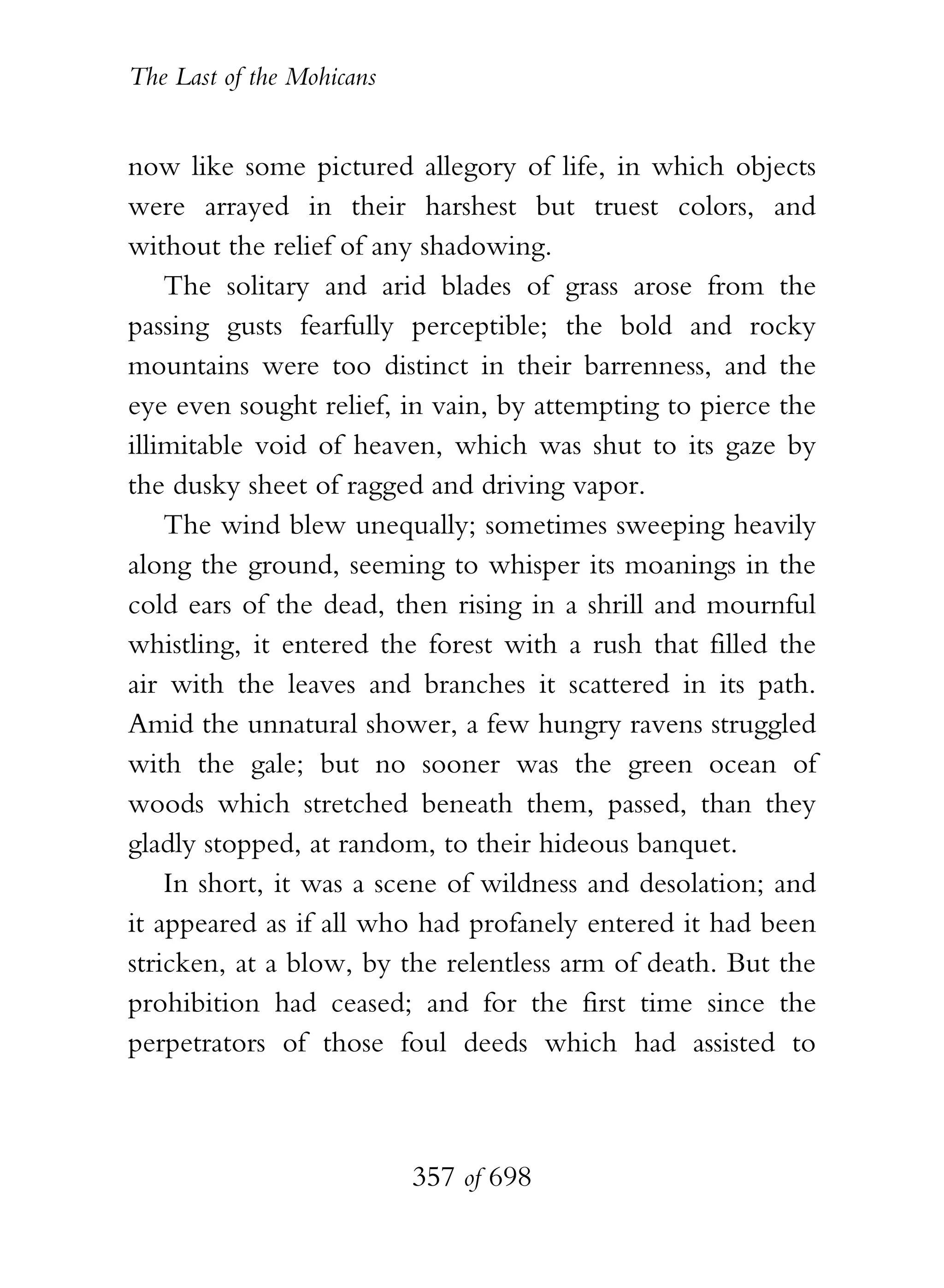 The Last of the Mohicans


now like some pictured allegory of life, in which objects
were arrayed in their harshest but truest colors, and
without the relief of any shadowing.
    The solitary and arid blades of grass arose from the
passing gusts fearfully perceptible; the bold and rocky
mountains were too distinct in their barrenness, and the
eye even sought relief, in vain, by attempting to pierce the
illimitable void of heaven, which was shut to its gaze by
the dusky sheet of ragged and driving vapor.
    The wind blew unequally; sometimes sweeping heavily
along the ground, seeming to whisper its moanings in the
cold ears of the dead, then rising in a shrill and mournful
whistling, it entered the forest with a rush that filled the
air with the leaves and branches it scattered in its path.
Amid the unnatural shower, a few hungry ravens struggled
with the gale; but no sooner was the green ocean of
woods which stretched beneath them, passed, than they
gladly stopped, at random, to their hideous banquet.
    In short, it was a scene of wildness and desolation; and
it appeared as if all who had profanely entered it had been
stricken, at a blow, by the relentless arm of death. But the
prohibition had ceased; and for the first time since the
perpetrators of those foul deeds which had assisted to



                           357 of 698
 