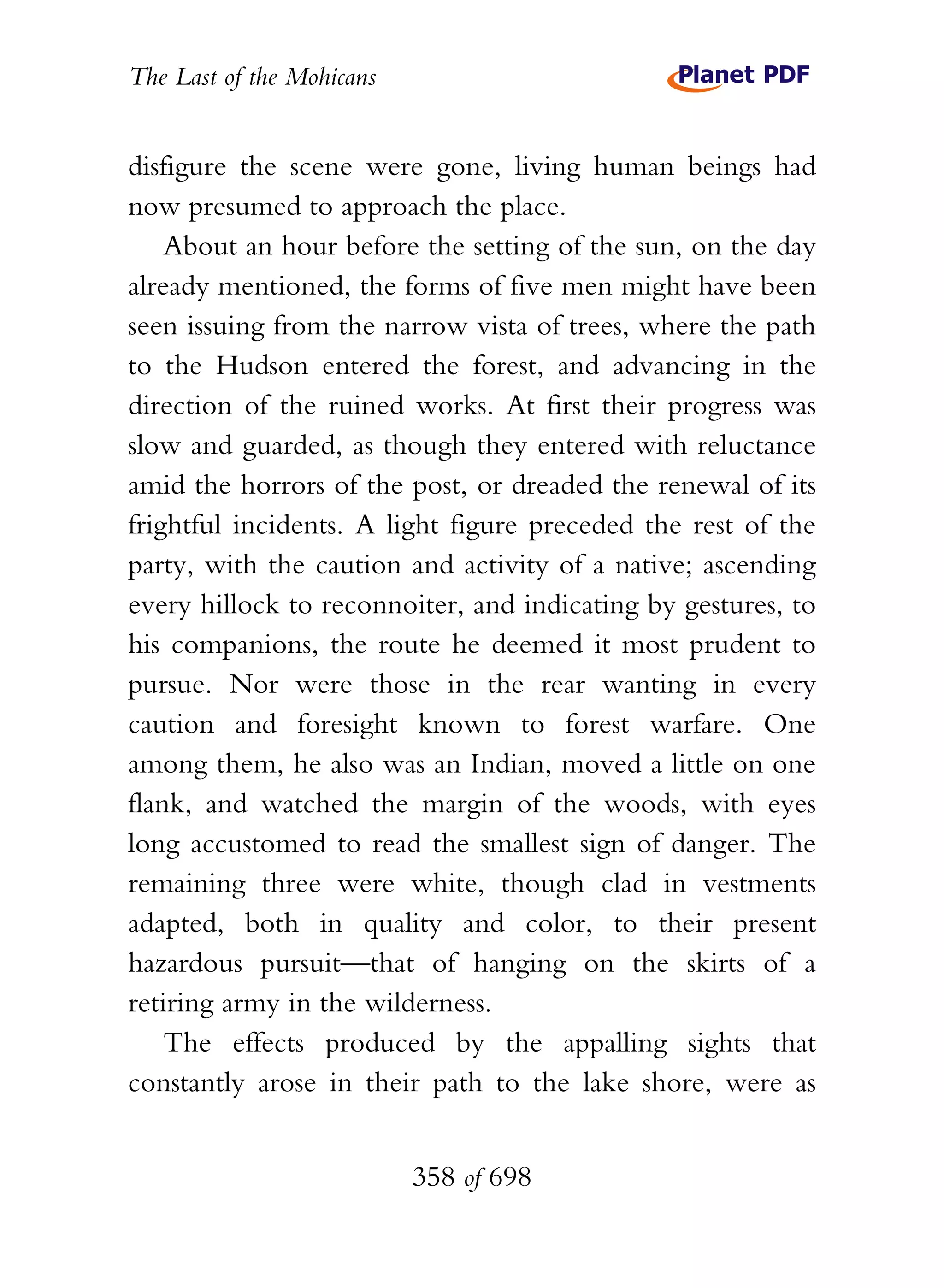 The Last of the Mohicans


disfigure the scene were gone, living human beings had
now presumed to approach the place.
    About an hour before the setting of the sun, on the day
already mentioned, the forms of five men might have been
seen issuing from the narrow vista of trees, where the path
to the Hudson entered the forest, and advancing in the
direction of the ruined works. At first their progress was
slow and guarded, as though they entered with reluctance
amid the horrors of the post, or dreaded the renewal of its
frightful incidents. A light figure preceded the rest of the
party, with the caution and activity of a native; ascending
every hillock to reconnoiter, and indicating by gestures, to
his companions, the route he deemed it most prudent to
pursue. Nor were those in the rear wanting in every
caution and foresight known to forest warfare. One
among them, he also was an Indian, moved a little on one
flank, and watched the margin of the woods, with eyes
long accustomed to read the smallest sign of danger. The
remaining three were white, though clad in vestments
adapted, both in quality and color, to their present
hazardous pursuit—that of hanging on the skirts of a
retiring army in the wilderness.
    The effects produced by the appalling sights that
constantly arose in their path to the lake shore, were as


                           358 of 698
 