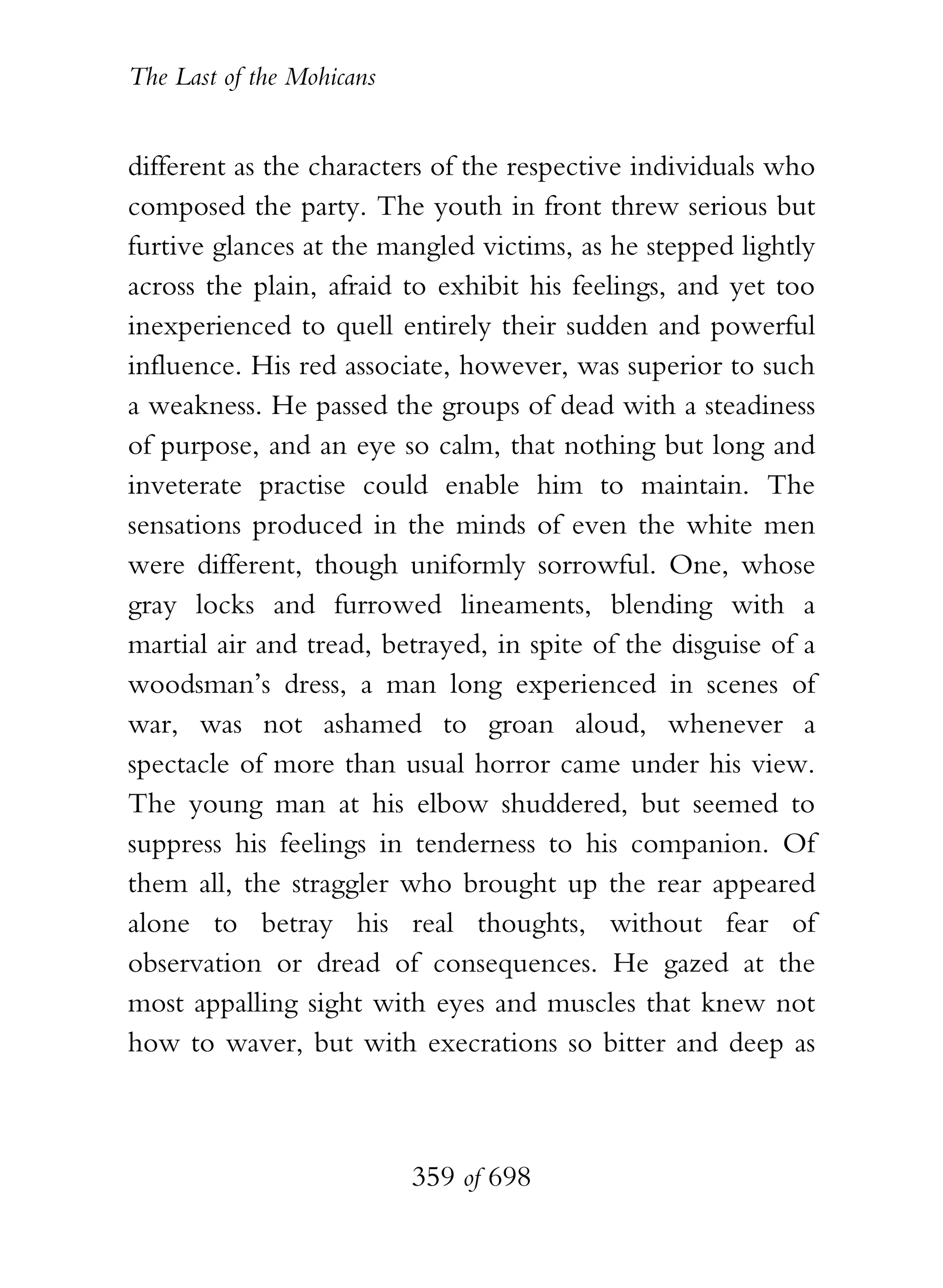 The Last of the Mohicans


different as the characters of the respective individuals who
composed the party. The youth in front threw serious but
furtive glances at the mangled victims, as he stepped lightly
across the plain, afraid to exhibit his feelings, and yet too
inexperienced to quell entirely their sudden and powerful
influence. His red associate, however, was superior to such
a weakness. He passed the groups of dead with a steadiness
of purpose, and an eye so calm, that nothing but long and
inveterate practise could enable him to maintain. The
sensations produced in the minds of even the white men
were different, though uniformly sorrowful. One, whose
gray locks and furrowed lineaments, blending with a
martial air and tread, betrayed, in spite of the disguise of a
woodsman’s dress, a man long experienced in scenes of
war, was not ashamed to groan aloud, whenever a
spectacle of more than usual horror came under his view.
The young man at his elbow shuddered, but seemed to
suppress his feelings in tenderness to his companion. Of
them all, the straggler who brought up the rear appeared
alone to betray his real thoughts, without fear of
observation or dread of consequences. He gazed at the
most appalling sight with eyes and muscles that knew not
how to waver, but with execrations so bitter and deep as



                           359 of 698
 