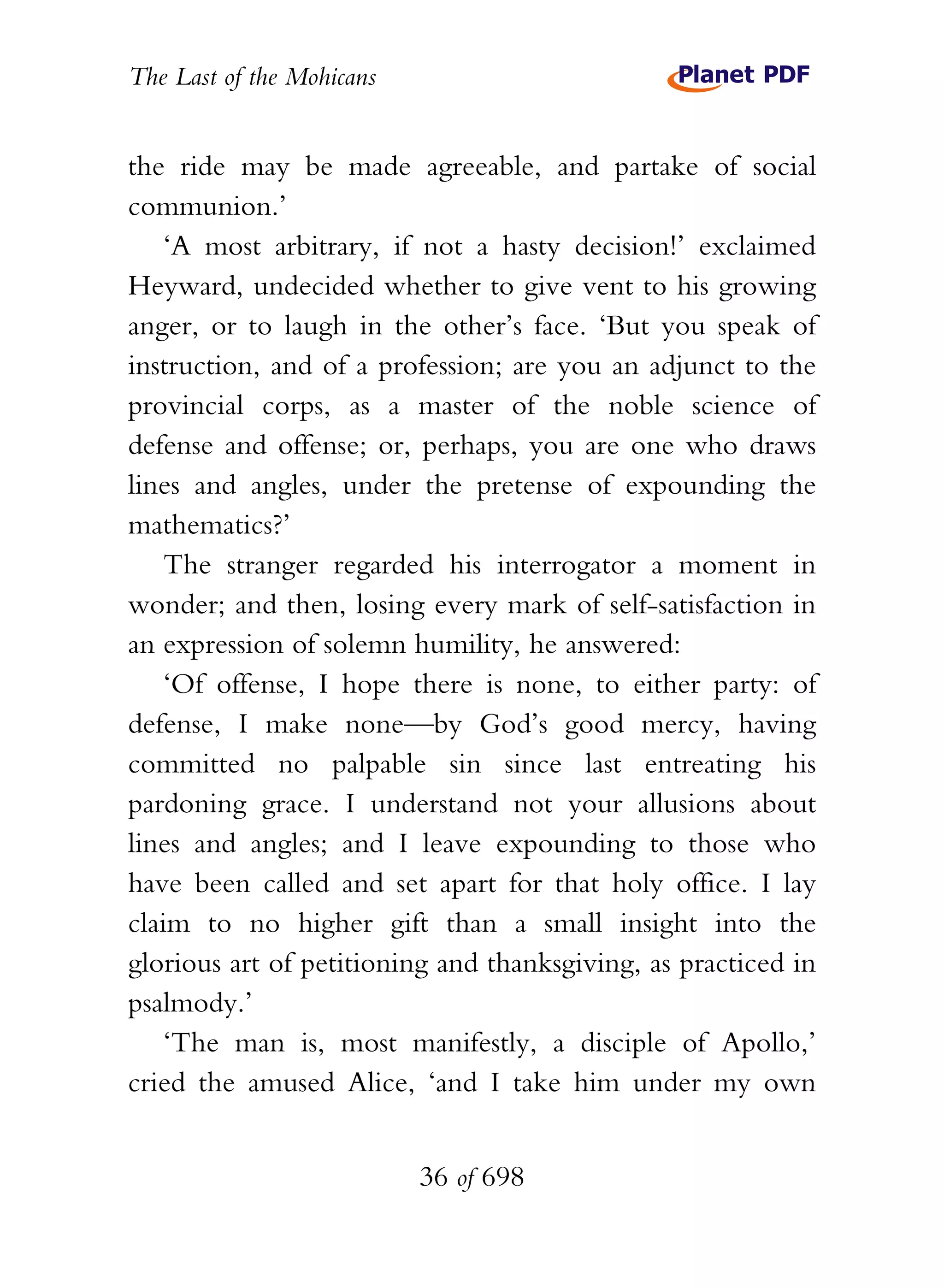 The Last of the Mohicans


the ride may be made agreeable, and partake of social
communion.’
    ‘A most arbitrary, if not a hasty decision!’ exclaimed
Heyward, undecided whether to give vent to his growing
anger, or to laugh in the other’s face. ‘But you speak of
instruction, and of a profession; are you an adjunct to the
provincial corps, as a master of the noble science of
defense and offense; or, perhaps, you are one who draws
lines and angles, under the pretense of expounding the
mathematics?’
    The stranger regarded his interrogator a moment in
wonder; and then, losing every mark of self-satisfaction in
an expression of solemn humility, he answered:
    ‘Of offense, I hope there is none, to either party: of
defense, I make none—by God’s good mercy, having
committed no palpable sin since last entreating his
pardoning grace. I understand not your allusions about
lines and angles; and I leave expounding to those who
have been called and set apart for that holy office. I lay
claim to no higher gift than a small insight into the
glorious art of petitioning and thanksgiving, as practiced in
psalmody.’
    ‘The man is, most manifestly, a disciple of Apollo,’
cried the amused Alice, ‘and I take him under my own


                           36 of 698
 