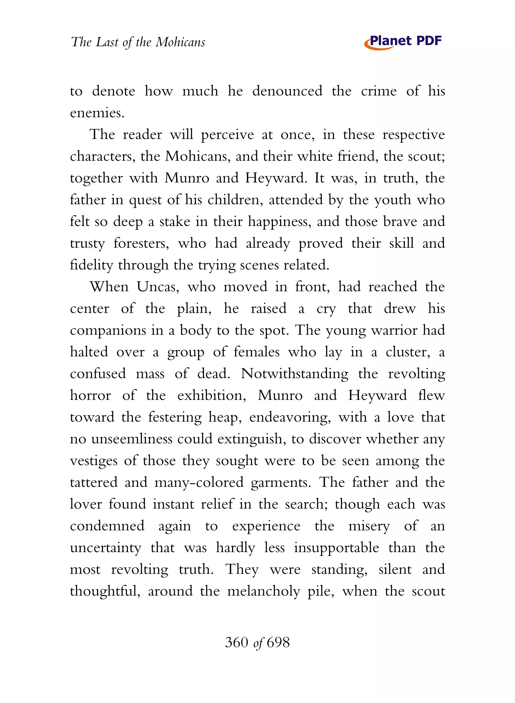 The Last of the Mohicans


to denote how much he denounced the crime of his
enemies.
    The reader will perceive at once, in these respective
characters, the Mohicans, and their white friend, the scout;
together with Munro and Heyward. It was, in truth, the
father in quest of his children, attended by the youth who
felt so deep a stake in their happiness, and those brave and
trusty foresters, who had already proved their skill and
fidelity through the trying scenes related.
    When Uncas, who moved in front, had reached the
center of the plain, he raised a cry that drew his
companions in a body to the spot. The young warrior had
halted over a group of females who lay in a cluster, a
confused mass of dead. Notwithstanding the revolting
horror of the exhibition, Munro and Heyward flew
toward the festering heap, endeavoring, with a love that
no unseemliness could extinguish, to discover whether any
vestiges of those they sought were to be seen among the
tattered and many-colored garments. The father and the
lover found instant relief in the search; though each was
condemned again to experience the misery of an
uncertainty that was hardly less insupportable than the
most revolting truth. They were standing, silent and
thoughtful, around the melancholy pile, when the scout


                           360 of 698
 