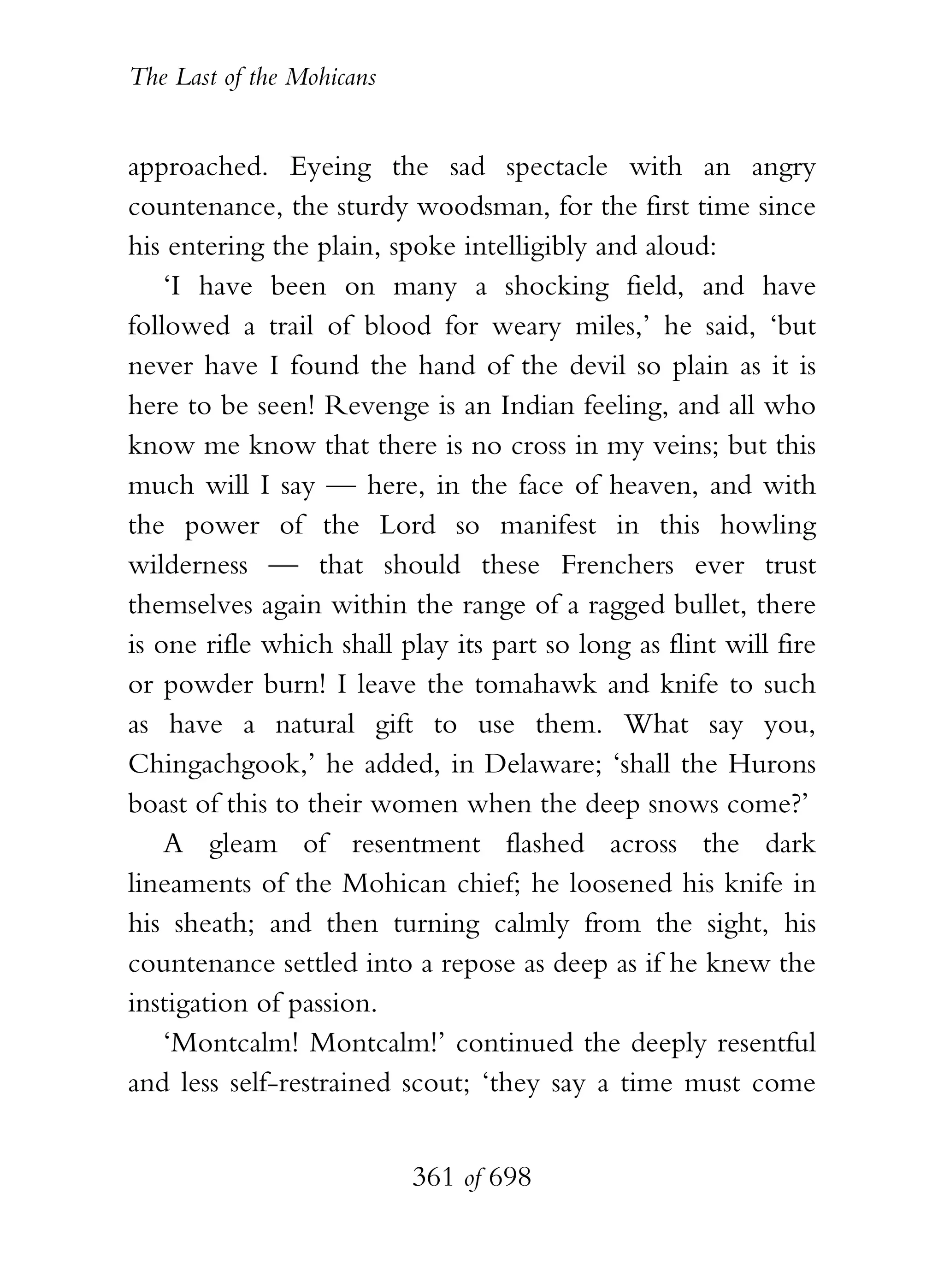 The Last of the Mohicans


approached. Eyeing the sad spectacle with an angry
countenance, the sturdy woodsman, for the first time since
his entering the plain, spoke intelligibly and aloud:
    ‘I have been on many a shocking field, and have
followed a trail of blood for weary miles,’ he said, ‘but
never have I found the hand of the devil so plain as it is
here to be seen! Revenge is an Indian feeling, and all who
know me know that there is no cross in my veins; but this
much will I say — here, in the face of heaven, and with
the power of the Lord so manifest in this howling
wilderness — that should these Frenchers ever trust
themselves again within the range of a ragged bullet, there
is one rifle which shall play its part so long as flint will fire
or powder burn! I leave the tomahawk and knife to such
as have a natural gift to use them. What say you,
Chingachgook,’ he added, in Delaware; ‘shall the Hurons
boast of this to their women when the deep snows come?’
    A gleam of resentment flashed across the dark
lineaments of the Mohican chief; he loosened his knife in
his sheath; and then turning calmly from the sight, his
countenance settled into a repose as deep as if he knew the
instigation of passion.
    ‘Montcalm! Montcalm!’ continued the deeply resentful
and less self-restrained scout; ‘they say a time must come


                           361 of 698
 