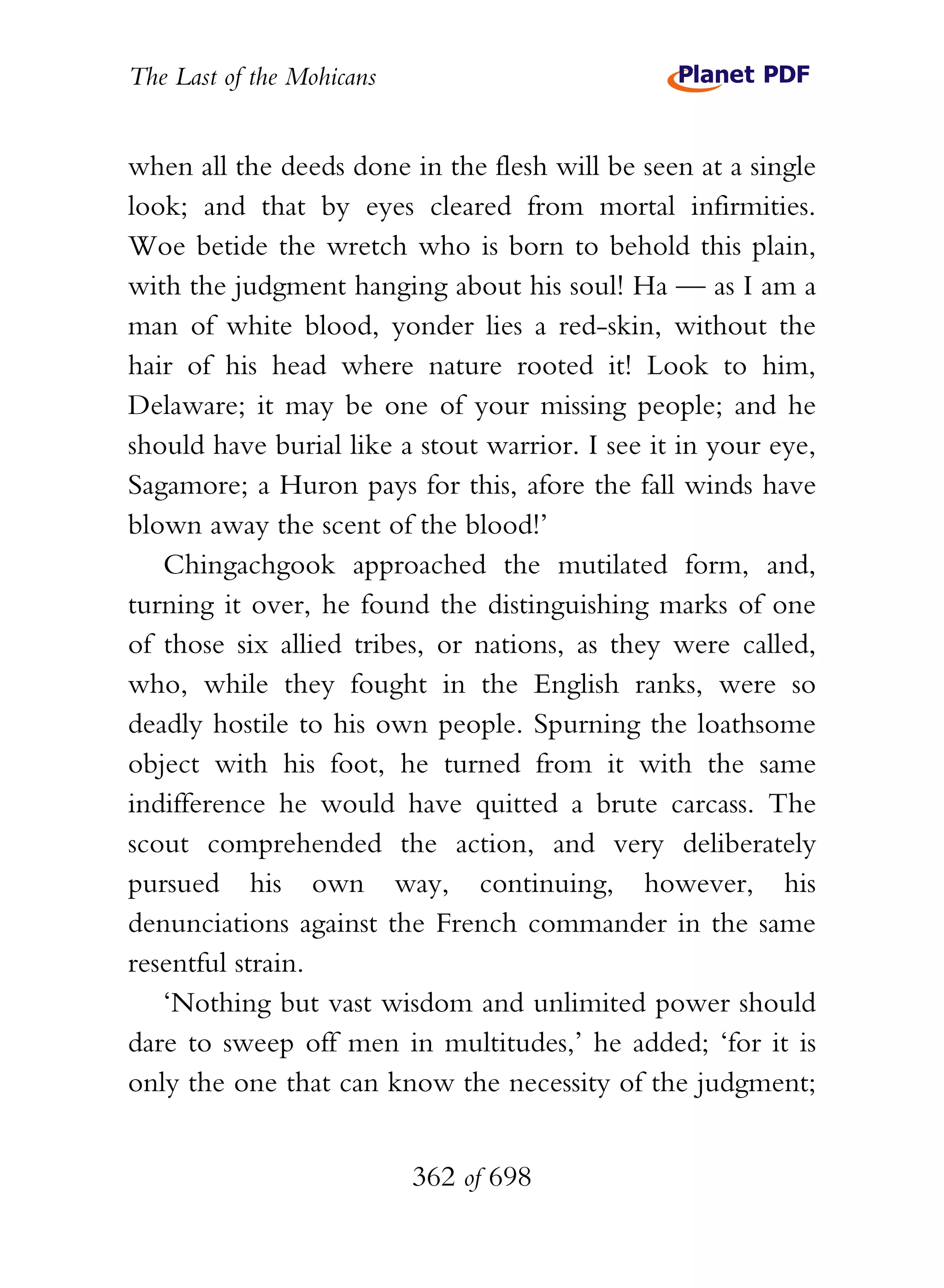 The Last of the Mohicans


when all the deeds done in the flesh will be seen at a single
look; and that by eyes cleared from mortal infirmities.
Woe betide the wretch who is born to behold this plain,
with the judgment hanging about his soul! Ha — as I am a
man of white blood, yonder lies a red-skin, without the
hair of his head where nature rooted it! Look to him,
Delaware; it may be one of your missing people; and he
should have burial like a stout warrior. I see it in your eye,
Sagamore; a Huron pays for this, afore the fall winds have
blown away the scent of the blood!’
   Chingachgook approached the mutilated form, and,
turning it over, he found the distinguishing marks of one
of those six allied tribes, or nations, as they were called,
who, while they fought in the English ranks, were so
deadly hostile to his own people. Spurning the loathsome
object with his foot, he turned from it with the same
indifference he would have quitted a brute carcass. The
scout comprehended the action, and very deliberately
pursued his own way, continuing, however, his
denunciations against the French commander in the same
resentful strain.
   ‘Nothing but vast wisdom and unlimited power should
dare to sweep off men in multitudes,’ he added; ‘for it is
only the one that can know the necessity of the judgment;


                           362 of 698
 