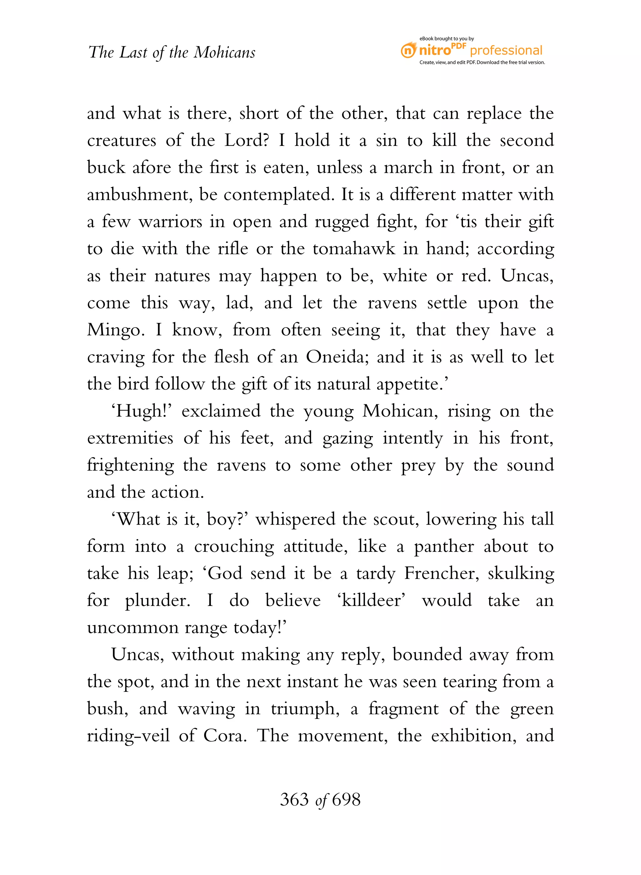 eBook brought to you by


The Last of the Mohicans                   Create, view, and edit PDF. Download the free trial version.




and what is there, short of the other, that can replace the
creatures of the Lord? I hold it a sin to kill the second
buck afore the first is eaten, unless a march in front, or an
ambushment, be contemplated. It is a different matter with
a few warriors in open and rugged fight, for ‘tis their gift
to die with the rifle or the tomahawk in hand; according
as their natures may happen to be, white or red. Uncas,
come this way, lad, and let the ravens settle upon the
Mingo. I know, from often seeing it, that they have a
craving for the flesh of an Oneida; and it is as well to let
the bird follow the gift of its natural appetite.’
    ‘Hugh!’ exclaimed the young Mohican, rising on the
extremities of his feet, and gazing intently in his front,
frightening the ravens to some other prey by the sound
and the action.
    ‘What is it, boy?’ whispered the scout, lowering his tall
form into a crouching attitude, like a panther about to
take his leap; ‘God send it be a tardy Frencher, skulking
for plunder. I do believe ‘killdeer’ would take an
uncommon range today!’
    Uncas, without making any reply, bounded away from
the spot, and in the next instant he was seen tearing from a
bush, and waving in triumph, a fragment of the green
riding-veil of Cora. The movement, the exhibition, and


                           363 of 698
 