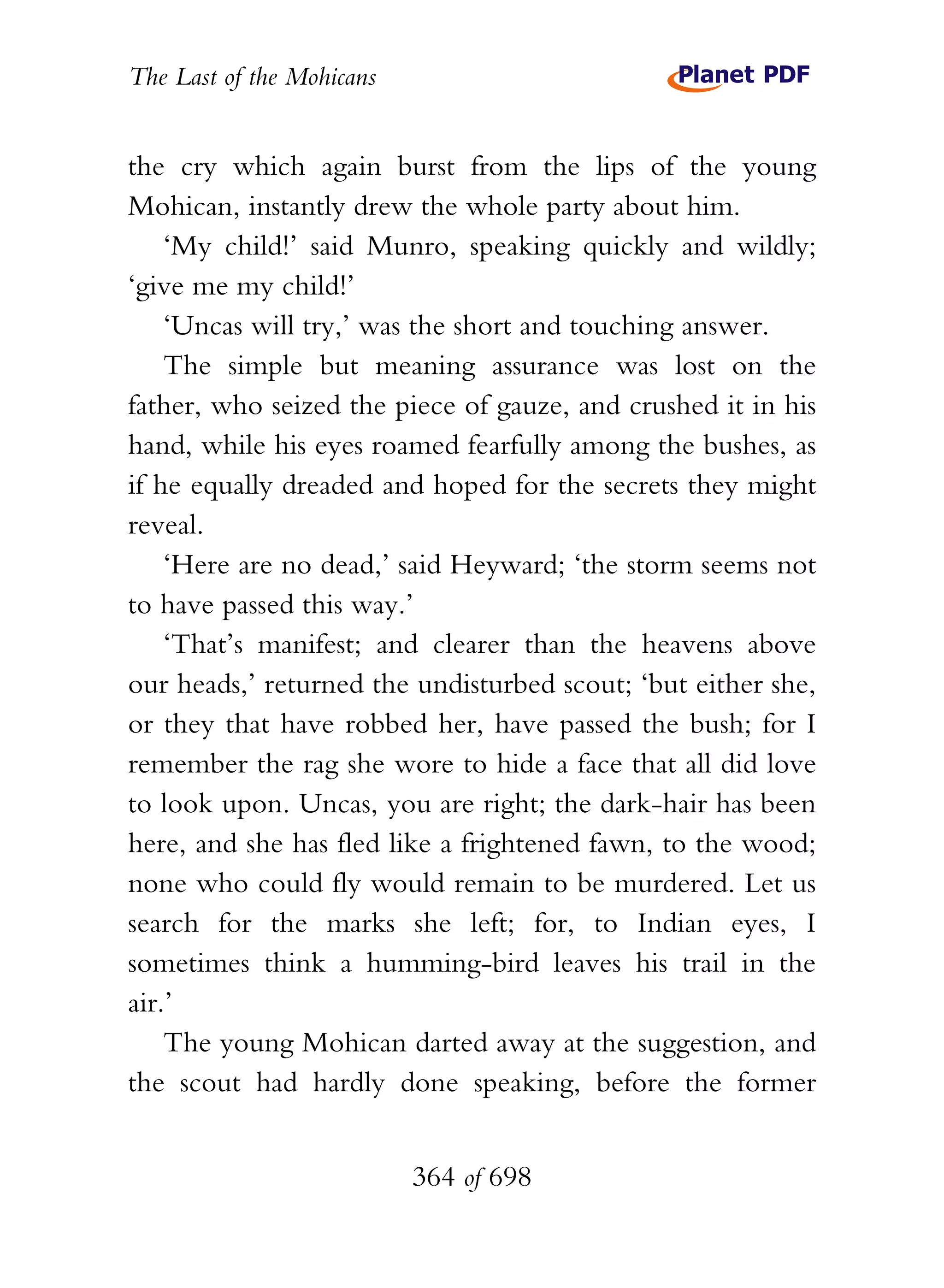 The Last of the Mohicans


the cry which again burst from the lips of the young
Mohican, instantly drew the whole party about him.
    ‘My child!’ said Munro, speaking quickly and wildly;
‘give me my child!’
    ‘Uncas will try,’ was the short and touching answer.
    The simple but meaning assurance was lost on the
father, who seized the piece of gauze, and crushed it in his
hand, while his eyes roamed fearfully among the bushes, as
if he equally dreaded and hoped for the secrets they might
reveal.
    ‘Here are no dead,’ said Heyward; ‘the storm seems not
to have passed this way.’
    ‘That’s manifest; and clearer than the heavens above
our heads,’ returned the undisturbed scout; ‘but either she,
or they that have robbed her, have passed the bush; for I
remember the rag she wore to hide a face that all did love
to look upon. Uncas, you are right; the dark-hair has been
here, and she has fled like a frightened fawn, to the wood;
none who could fly would remain to be murdered. Let us
search for the marks she left; for, to Indian eyes, I
sometimes think a humming-bird leaves his trail in the
air.’
    The young Mohican darted away at the suggestion, and
the scout had hardly done speaking, before the former


                           364 of 698
 