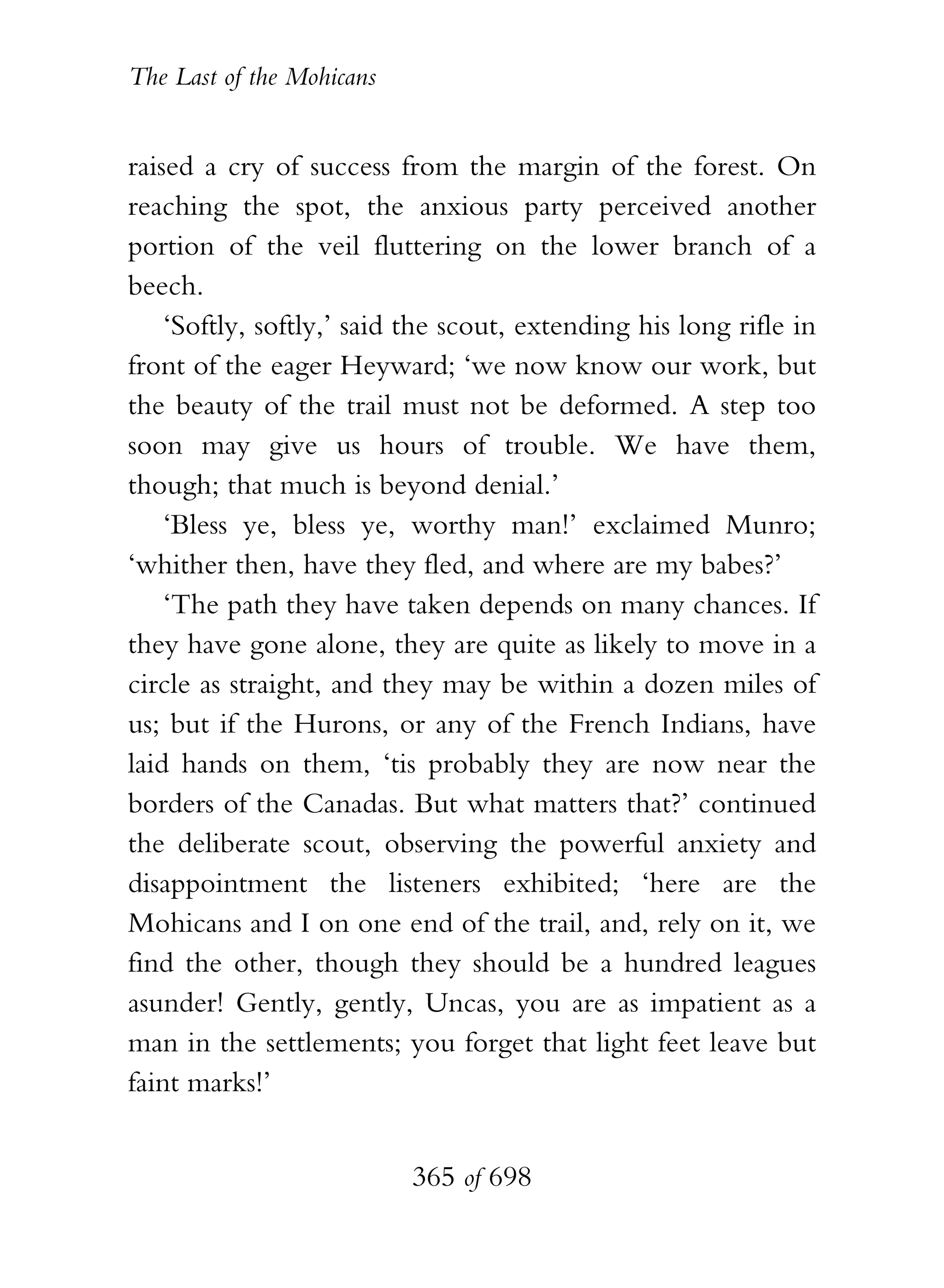 The Last of the Mohicans


raised a cry of success from the margin of the forest. On
reaching the spot, the anxious party perceived another
portion of the veil fluttering on the lower branch of a
beech.
    ‘Softly, softly,’ said the scout, extending his long rifle in
front of the eager Heyward; ‘we now know our work, but
the beauty of the trail must not be deformed. A step too
soon may give us hours of trouble. We have them,
though; that much is beyond denial.’
    ‘Bless ye, bless ye, worthy man!’ exclaimed Munro;
‘whither then, have they fled, and where are my babes?’
    ‘The path they have taken depends on many chances. If
they have gone alone, they are quite as likely to move in a
circle as straight, and they may be within a dozen miles of
us; but if the Hurons, or any of the French Indians, have
laid hands on them, ‘tis probably they are now near the
borders of the Canadas. But what matters that?’ continued
the deliberate scout, observing the powerful anxiety and
disappointment the listeners exhibited; ‘here are the
Mohicans and I on one end of the trail, and, rely on it, we
find the other, though they should be a hundred leagues
asunder! Gently, gently, Uncas, you are as impatient as a
man in the settlements; you forget that light feet leave but
faint marks!’


                           365 of 698
 