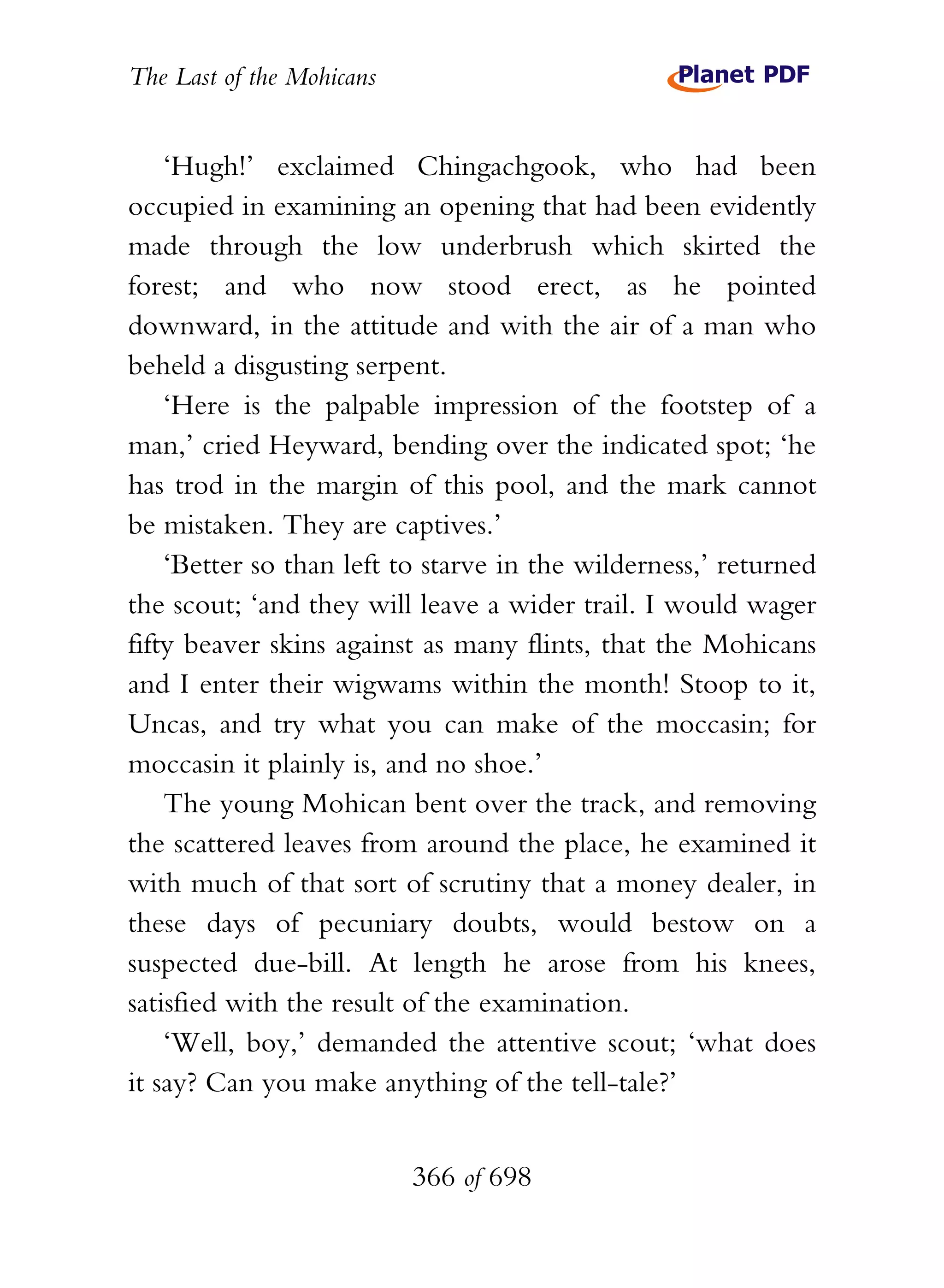 The Last of the Mohicans


    ‘Hugh!’ exclaimed Chingachgook, who had been
occupied in examining an opening that had been evidently
made through the low underbrush which skirted the
forest; and who now stood erect, as he pointed
downward, in the attitude and with the air of a man who
beheld a disgusting serpent.
    ‘Here is the palpable impression of the footstep of a
man,’ cried Heyward, bending over the indicated spot; ‘he
has trod in the margin of this pool, and the mark cannot
be mistaken. They are captives.’
    ‘Better so than left to starve in the wilderness,’ returned
the scout; ‘and they will leave a wider trail. I would wager
fifty beaver skins against as many flints, that the Mohicans
and I enter their wigwams within the month! Stoop to it,
Uncas, and try what you can make of the moccasin; for
moccasin it plainly is, and no shoe.’
    The young Mohican bent over the track, and removing
the scattered leaves from around the place, he examined it
with much of that sort of scrutiny that a money dealer, in
these days of pecuniary doubts, would bestow on a
suspected due-bill. At length he arose from his knees,
satisfied with the result of the examination.
    ‘Well, boy,’ demanded the attentive scout; ‘what does
it say? Can you make anything of the tell-tale?’


                           366 of 698
 
