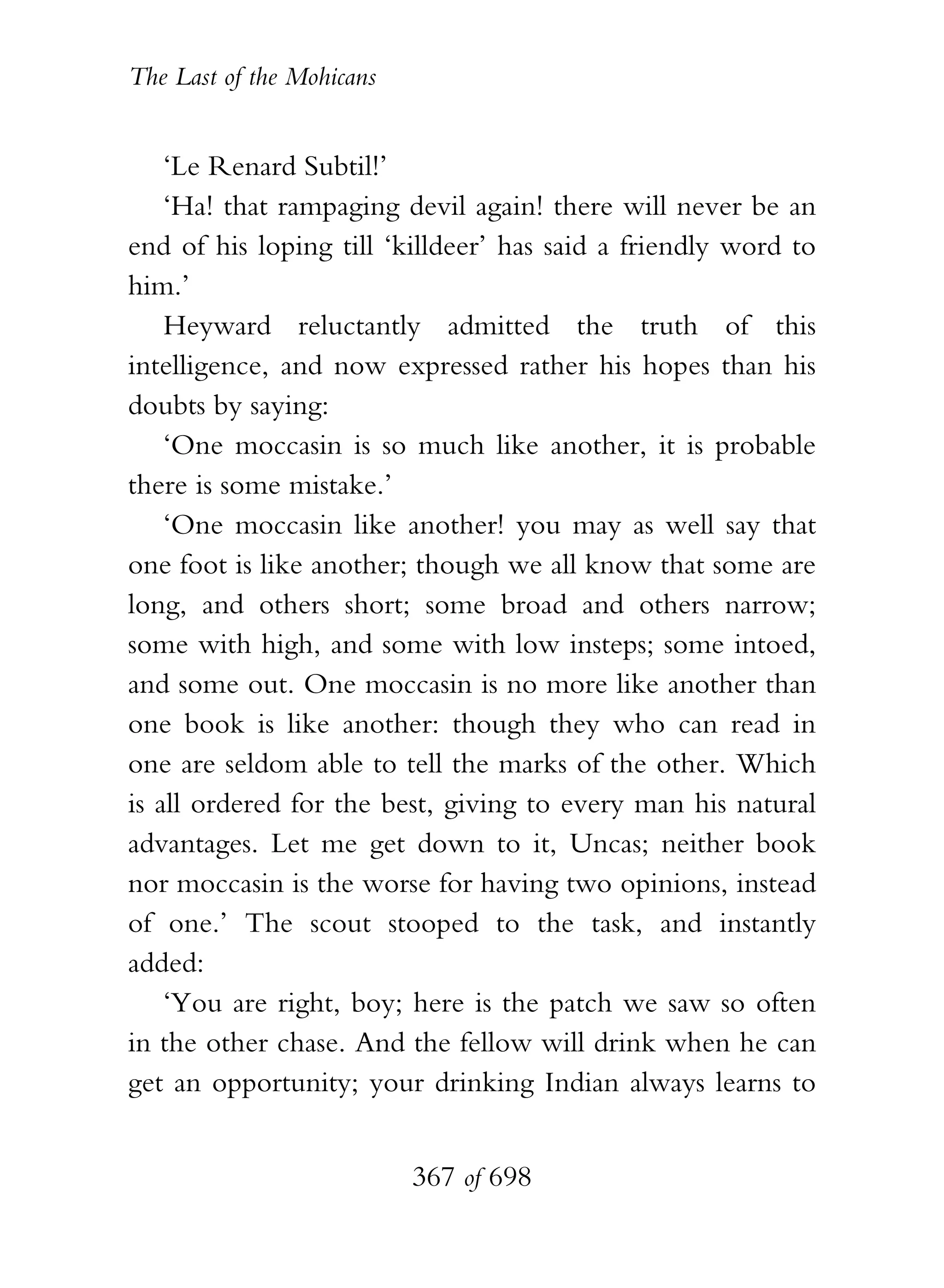 The Last of the Mohicans


    ‘Le Renard Subtil!’
    ‘Ha! that rampaging devil again! there will never be an
end of his loping till ‘killdeer’ has said a friendly word to
him.’
    Heyward reluctantly admitted the truth of this
intelligence, and now expressed rather his hopes than his
doubts by saying:
    ‘One moccasin is so much like another, it is probable
there is some mistake.’
    ‘One moccasin like another! you may as well say that
one foot is like another; though we all know that some are
long, and others short; some broad and others narrow;
some with high, and some with low insteps; some intoed,
and some out. One moccasin is no more like another than
one book is like another: though they who can read in
one are seldom able to tell the marks of the other. Which
is all ordered for the best, giving to every man his natural
advantages. Let me get down to it, Uncas; neither book
nor moccasin is the worse for having two opinions, instead
of one.’ The scout stooped to the task, and instantly
added:
    ‘You are right, boy; here is the patch we saw so often
in the other chase. And the fellow will drink when he can
get an opportunity; your drinking Indian always learns to


                           367 of 698
 