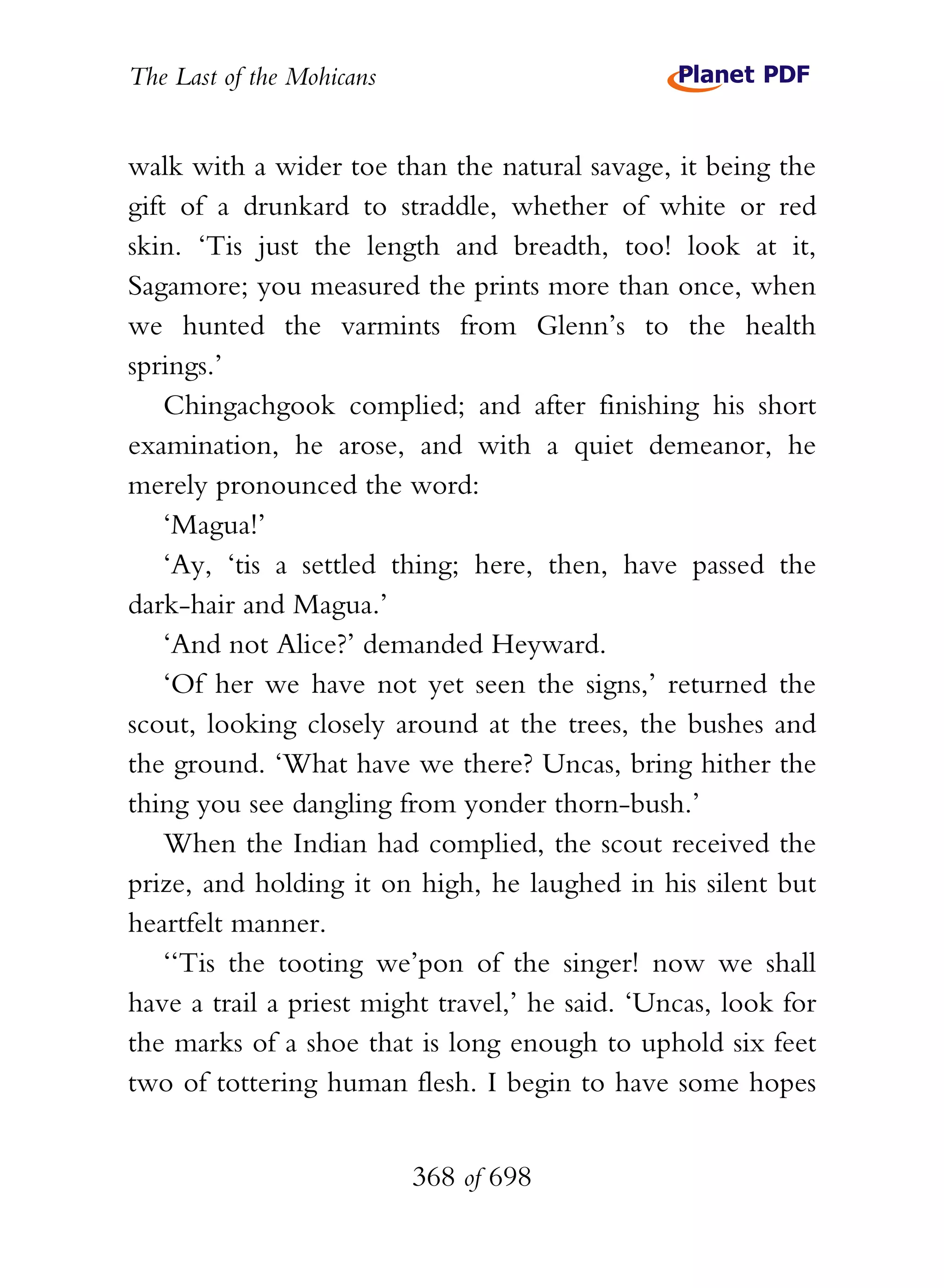 The Last of the Mohicans


walk with a wider toe than the natural savage, it being the
gift of a drunkard to straddle, whether of white or red
skin. ‘Tis just the length and breadth, too! look at it,
Sagamore; you measured the prints more than once, when
we hunted the varmints from Glenn’s to the health
springs.’
    Chingachgook complied; and after finishing his short
examination, he arose, and with a quiet demeanor, he
merely pronounced the word:
    ‘Magua!’
    ‘Ay, ‘tis a settled thing; here, then, have passed the
dark-hair and Magua.’
    ‘And not Alice?’ demanded Heyward.
    ‘Of her we have not yet seen the signs,’ returned the
scout, looking closely around at the trees, the bushes and
the ground. ‘What have we there? Uncas, bring hither the
thing you see dangling from yonder thorn-bush.’
    When the Indian had complied, the scout received the
prize, and holding it on high, he laughed in his silent but
heartfelt manner.
    ‘‘Tis the tooting we’pon of the singer! now we shall
have a trail a priest might travel,’ he said. ‘Uncas, look for
the marks of a shoe that is long enough to uphold six feet
two of tottering human flesh. I begin to have some hopes


                           368 of 698
 
