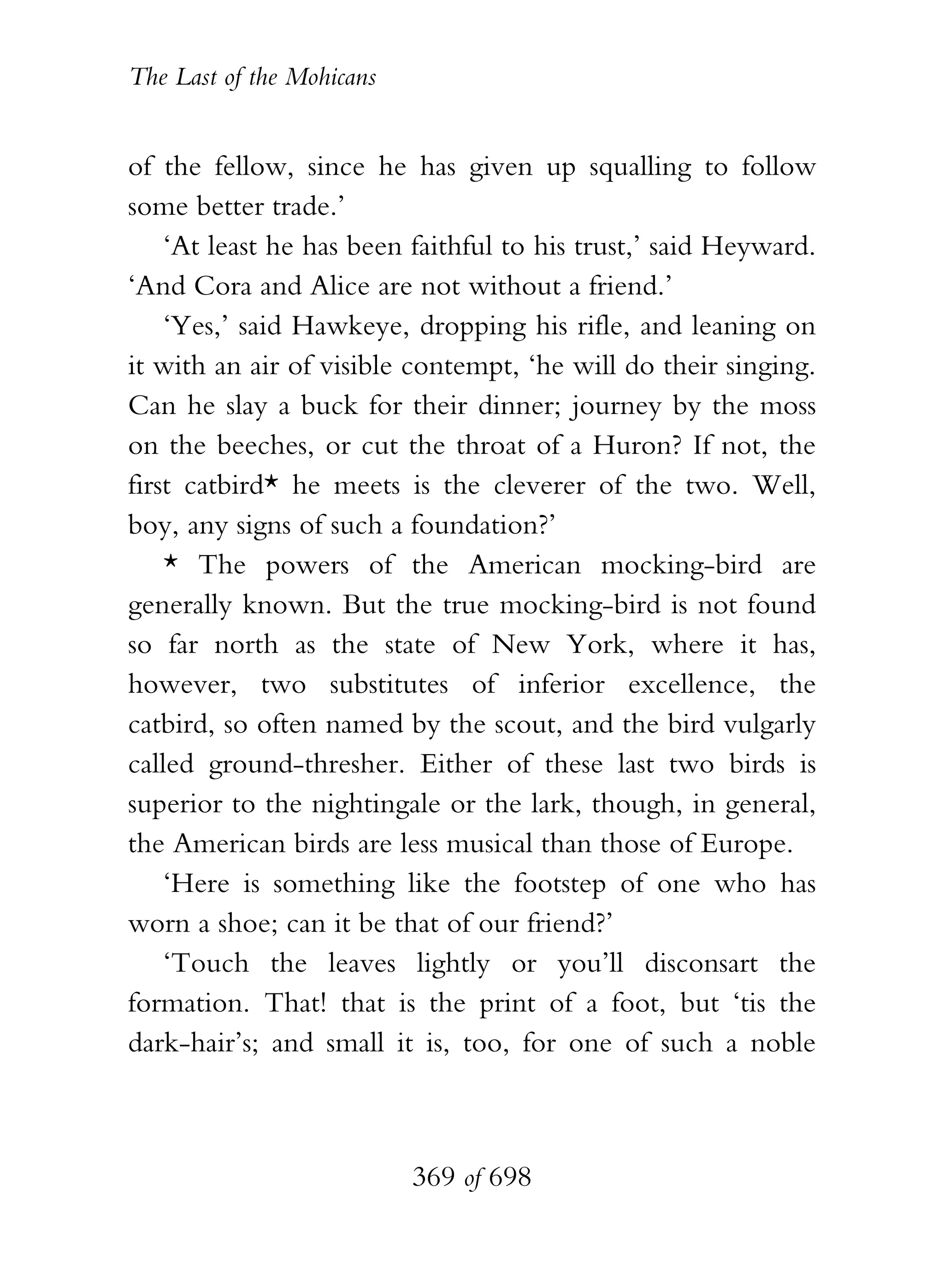 The Last of the Mohicans


of the fellow, since he has given up squalling to follow
some better trade.’
    ‘At least he has been faithful to his trust,’ said Heyward.
‘And Cora and Alice are not without a friend.’
    ‘Yes,’ said Hawkeye, dropping his rifle, and leaning on
it with an air of visible contempt, ‘he will do their singing.
Can he slay a buck for their dinner; journey by the moss
on the beeches, or cut the throat of a Huron? If not, the
first catbird* he meets is the cleverer of the two. Well,
boy, any signs of such a foundation?’
    * The powers of the American mocking-bird are
generally known. But the true mocking-bird is not found
so far north as the state of New York, where it has,
however, two substitutes of inferior excellence, the
catbird, so often named by the scout, and the bird vulgarly
called ground-thresher. Either of these last two birds is
superior to the nightingale or the lark, though, in general,
the American birds are less musical than those of Europe.
    ‘Here is something like the footstep of one who has
worn a shoe; can it be that of our friend?’
    ‘Touch the leaves lightly or you’ll disconsart the
formation. That! that is the print of a foot, but ‘tis the
dark-hair’s; and small it is, too, for one of such a noble



                           369 of 698
 