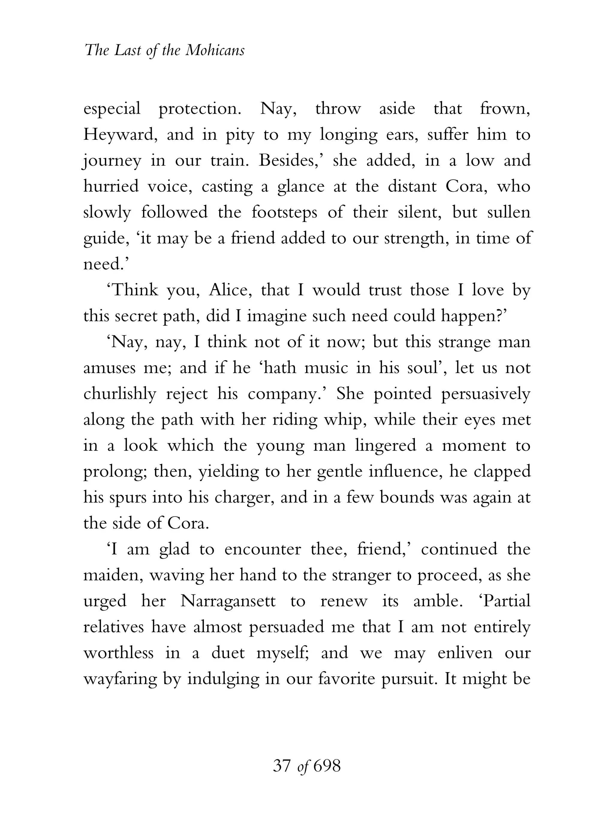 The Last of the Mohicans


especial protection. Nay, throw aside that frown,
Heyward, and in pity to my longing ears, suffer him to
journey in our train. Besides,’ she added, in a low and
hurried voice, casting a glance at the distant Cora, who
slowly followed the footsteps of their silent, but sullen
guide, ‘it may be a friend added to our strength, in time of
need.’
   ‘Think you, Alice, that I would trust those I love by
this secret path, did I imagine such need could happen?’
   ‘Nay, nay, I think not of it now; but this strange man
amuses me; and if he ‘hath music in his soul’, let us not
churlishly reject his company.’ She pointed persuasively
along the path with her riding whip, while their eyes met
in a look which the young man lingered a moment to
prolong; then, yielding to her gentle influence, he clapped
his spurs into his charger, and in a few bounds was again at
the side of Cora.
   ‘I am glad to encounter thee, friend,’ continued the
maiden, waving her hand to the stranger to proceed, as she
urged her Narragansett to renew its amble. ‘Partial
relatives have almost persuaded me that I am not entirely
worthless in a duet myself; and we may enliven our
wayfaring by indulging in our favorite pursuit. It might be



                           37 of 698
 