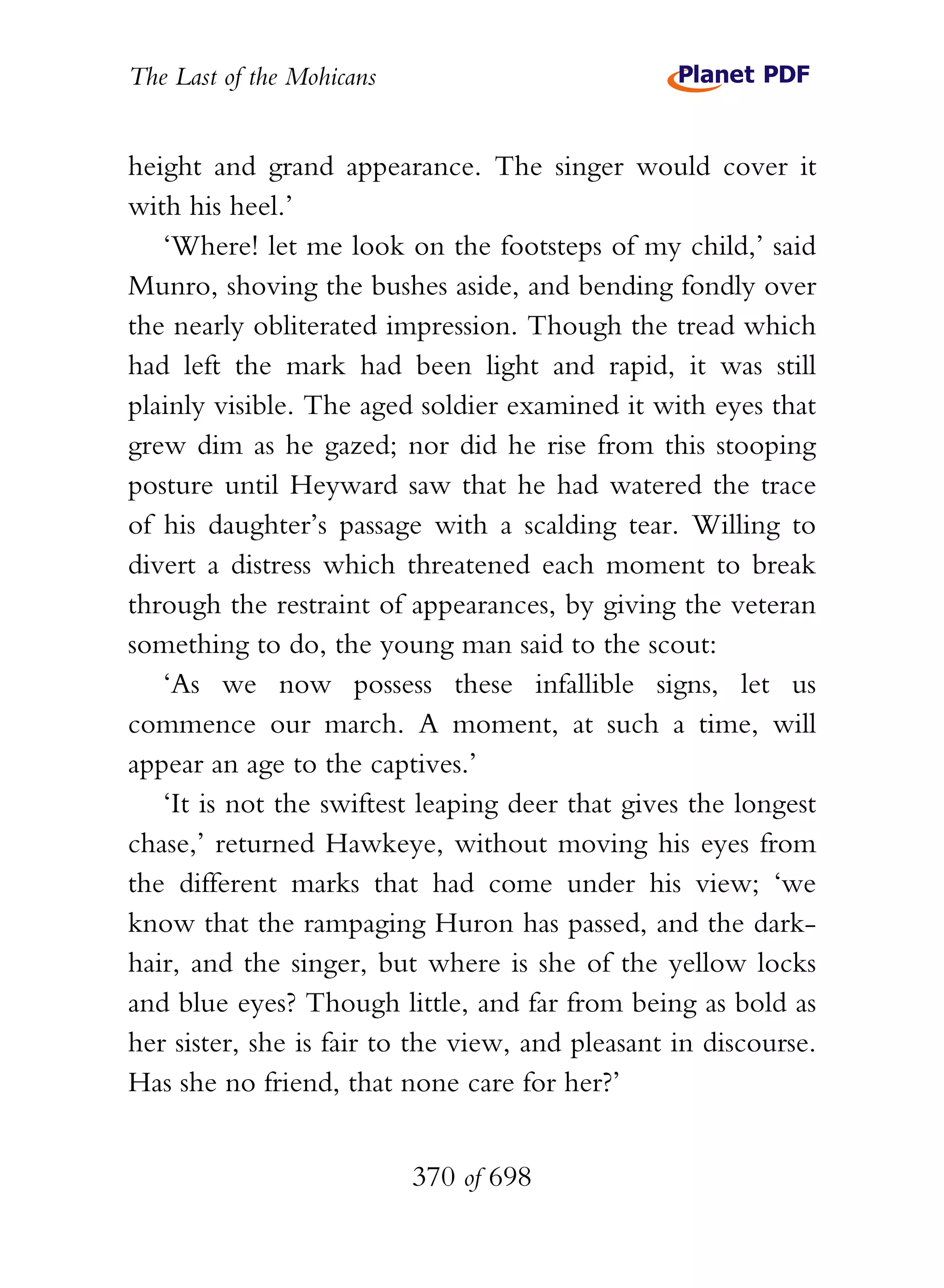 The Last of the Mohicans


height and grand appearance. The singer would cover it
with his heel.’
   ‘Where! let me look on the footsteps of my child,’ said
Munro, shoving the bushes aside, and bending fondly over
the nearly obliterated impression. Though the tread which
had left the mark had been light and rapid, it was still
plainly visible. The aged soldier examined it with eyes that
grew dim as he gazed; nor did he rise from this stooping
posture until Heyward saw that he had watered the trace
of his daughter’s passage with a scalding tear. Willing to
divert a distress which threatened each moment to break
through the restraint of appearances, by giving the veteran
something to do, the young man said to the scout:
   ‘As we now possess these infallible signs, let us
commence our march. A moment, at such a time, will
appear an age to the captives.’
   ‘It is not the swiftest leaping deer that gives the longest
chase,’ returned Hawkeye, without moving his eyes from
the different marks that had come under his view; ‘we
know that the rampaging Huron has passed, and the dark-
hair, and the singer, but where is she of the yellow locks
and blue eyes? Though little, and far from being as bold as
her sister, she is fair to the view, and pleasant in discourse.
Has she no friend, that none care for her?’


                           370 of 698
 