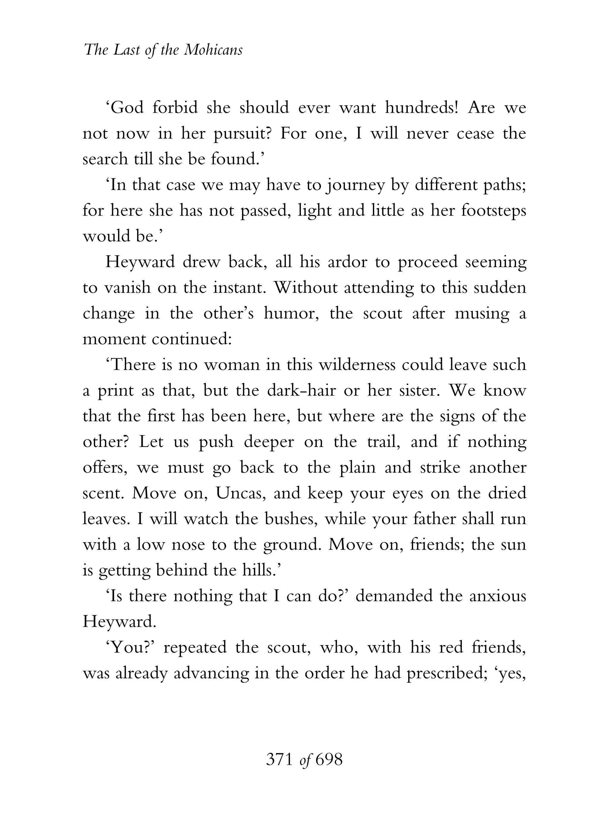 The Last of the Mohicans


    ‘God forbid she should ever want hundreds! Are we
not now in her pursuit? For one, I will never cease the
search till she be found.’
    ‘In that case we may have to journey by different paths;
for here she has not passed, light and little as her footsteps
would be.’
    Heyward drew back, all his ardor to proceed seeming
to vanish on the instant. Without attending to this sudden
change in the other’s humor, the scout after musing a
moment continued:
    ‘There is no woman in this wilderness could leave such
a print as that, but the dark-hair or her sister. We know
that the first has been here, but where are the signs of the
other? Let us push deeper on the trail, and if nothing
offers, we must go back to the plain and strike another
scent. Move on, Uncas, and keep your eyes on the dried
leaves. I will watch the bushes, while your father shall run
with a low nose to the ground. Move on, friends; the sun
is getting behind the hills.’
    ‘Is there nothing that I can do?’ demanded the anxious
Heyward.
    ‘You?’ repeated the scout, who, with his red friends,
was already advancing in the order he had prescribed; ‘yes,



                           371 of 698
 