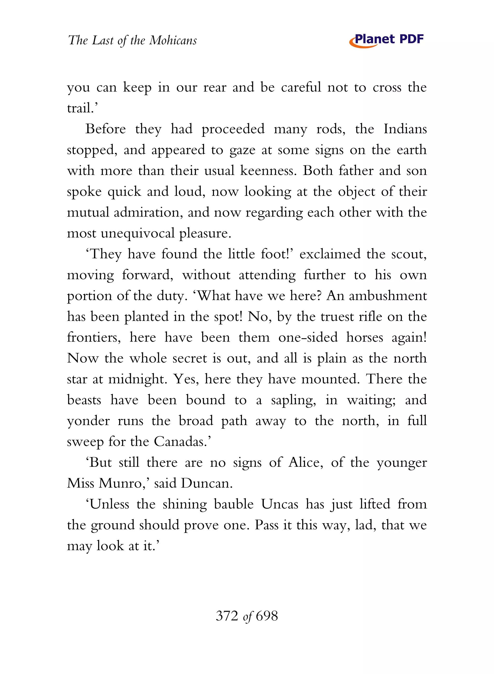 The Last of the Mohicans


you can keep in our rear and be careful not to cross the
trail.’
    Before they had proceeded many rods, the Indians
stopped, and appeared to gaze at some signs on the earth
with more than their usual keenness. Both father and son
spoke quick and loud, now looking at the object of their
mutual admiration, and now regarding each other with the
most unequivocal pleasure.
    ‘They have found the little foot!’ exclaimed the scout,
moving forward, without attending further to his own
portion of the duty. ‘What have we here? An ambushment
has been planted in the spot! No, by the truest rifle on the
frontiers, here have been them one-sided horses again!
Now the whole secret is out, and all is plain as the north
star at midnight. Yes, here they have mounted. There the
beasts have been bound to a sapling, in waiting; and
yonder runs the broad path away to the north, in full
sweep for the Canadas.’
    ‘But still there are no signs of Alice, of the younger
Miss Munro,’ said Duncan.
    ‘Unless the shining bauble Uncas has just lifted from
the ground should prove one. Pass it this way, lad, that we
may look at it.’



                           372 of 698
 