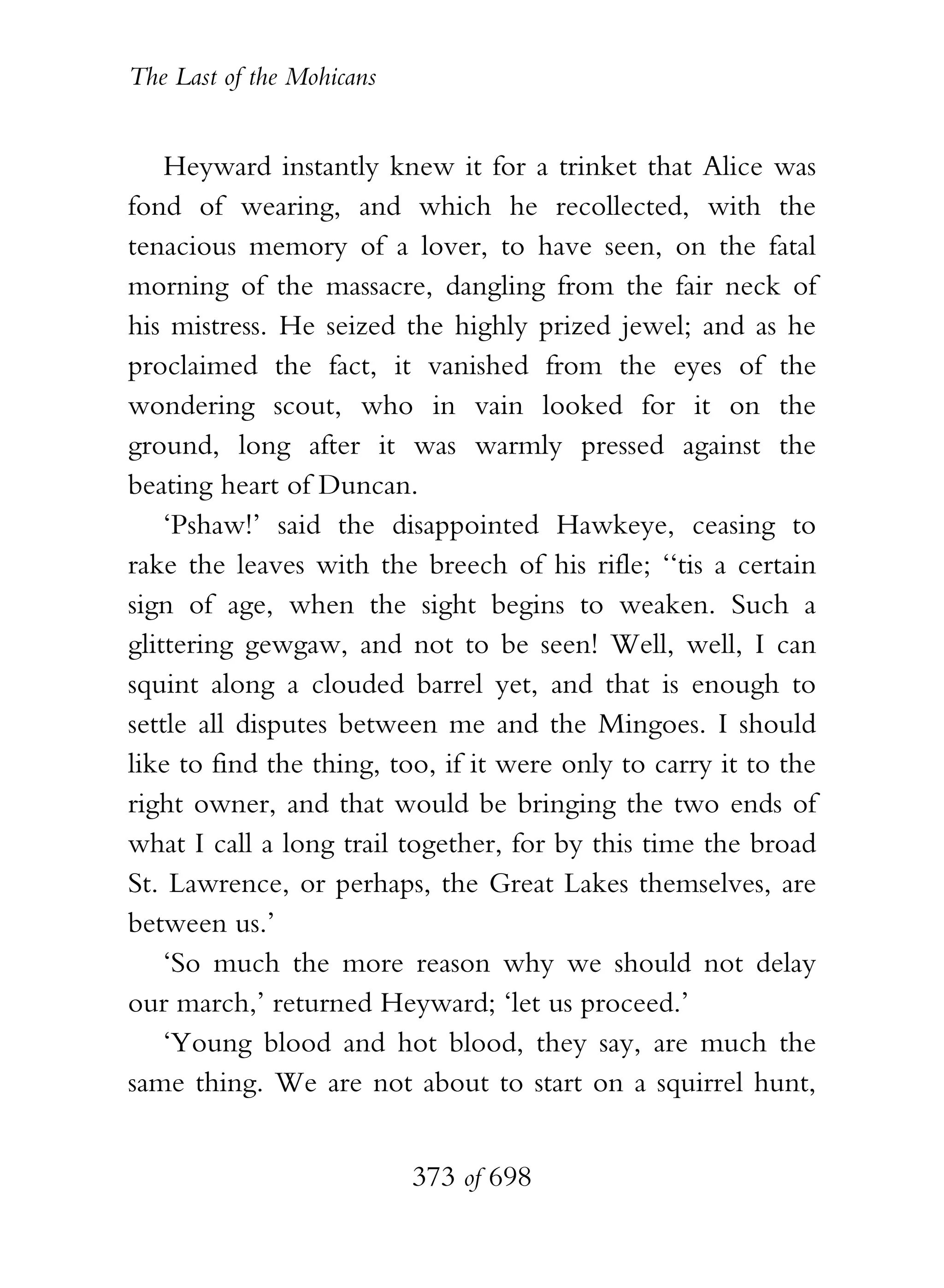 The Last of the Mohicans


    Heyward instantly knew it for a trinket that Alice was
fond of wearing, and which he recollected, with the
tenacious memory of a lover, to have seen, on the fatal
morning of the massacre, dangling from the fair neck of
his mistress. He seized the highly prized jewel; and as he
proclaimed the fact, it vanished from the eyes of the
wondering scout, who in vain looked for it on the
ground, long after it was warmly pressed against the
beating heart of Duncan.
    ‘Pshaw!’ said the disappointed Hawkeye, ceasing to
rake the leaves with the breech of his rifle; ‘‘tis a certain
sign of age, when the sight begins to weaken. Such a
glittering gewgaw, and not to be seen! Well, well, I can
squint along a clouded barrel yet, and that is enough to
settle all disputes between me and the Mingoes. I should
like to find the thing, too, if it were only to carry it to the
right owner, and that would be bringing the two ends of
what I call a long trail together, for by this time the broad
St. Lawrence, or perhaps, the Great Lakes themselves, are
between us.’
    ‘So much the more reason why we should not delay
our march,’ returned Heyward; ‘let us proceed.’
    ‘Young blood and hot blood, they say, are much the
same thing. We are not about to start on a squirrel hunt,


                           373 of 698
 