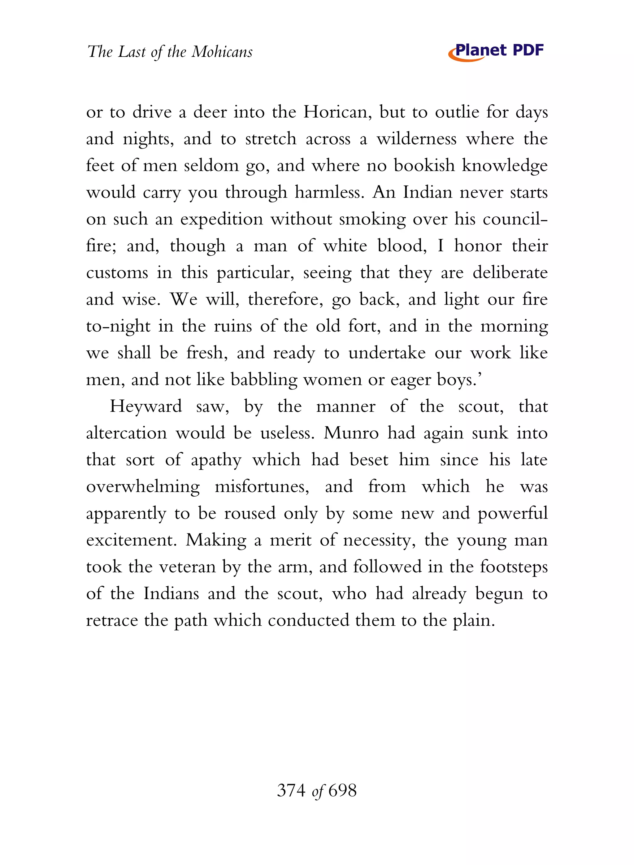 The Last of the Mohicans


or to drive a deer into the Horican, but to outlie for days
and nights, and to stretch across a wilderness where the
feet of men seldom go, and where no bookish knowledge
would carry you through harmless. An Indian never starts
on such an expedition without smoking over his council-
fire; and, though a man of white blood, I honor their
customs in this particular, seeing that they are deliberate
and wise. We will, therefore, go back, and light our fire
to-night in the ruins of the old fort, and in the morning
we shall be fresh, and ready to undertake our work like
men, and not like babbling women or eager boys.’
    Heyward saw, by the manner of the scout, that
altercation would be useless. Munro had again sunk into
that sort of apathy which had beset him since his late
overwhelming misfortunes, and from which he was
apparently to be roused only by some new and powerful
excitement. Making a merit of necessity, the young man
took the veteran by the arm, and followed in the footsteps
of the Indians and the scout, who had already begun to
retrace the path which conducted them to the plain.




                           374 of 698
 