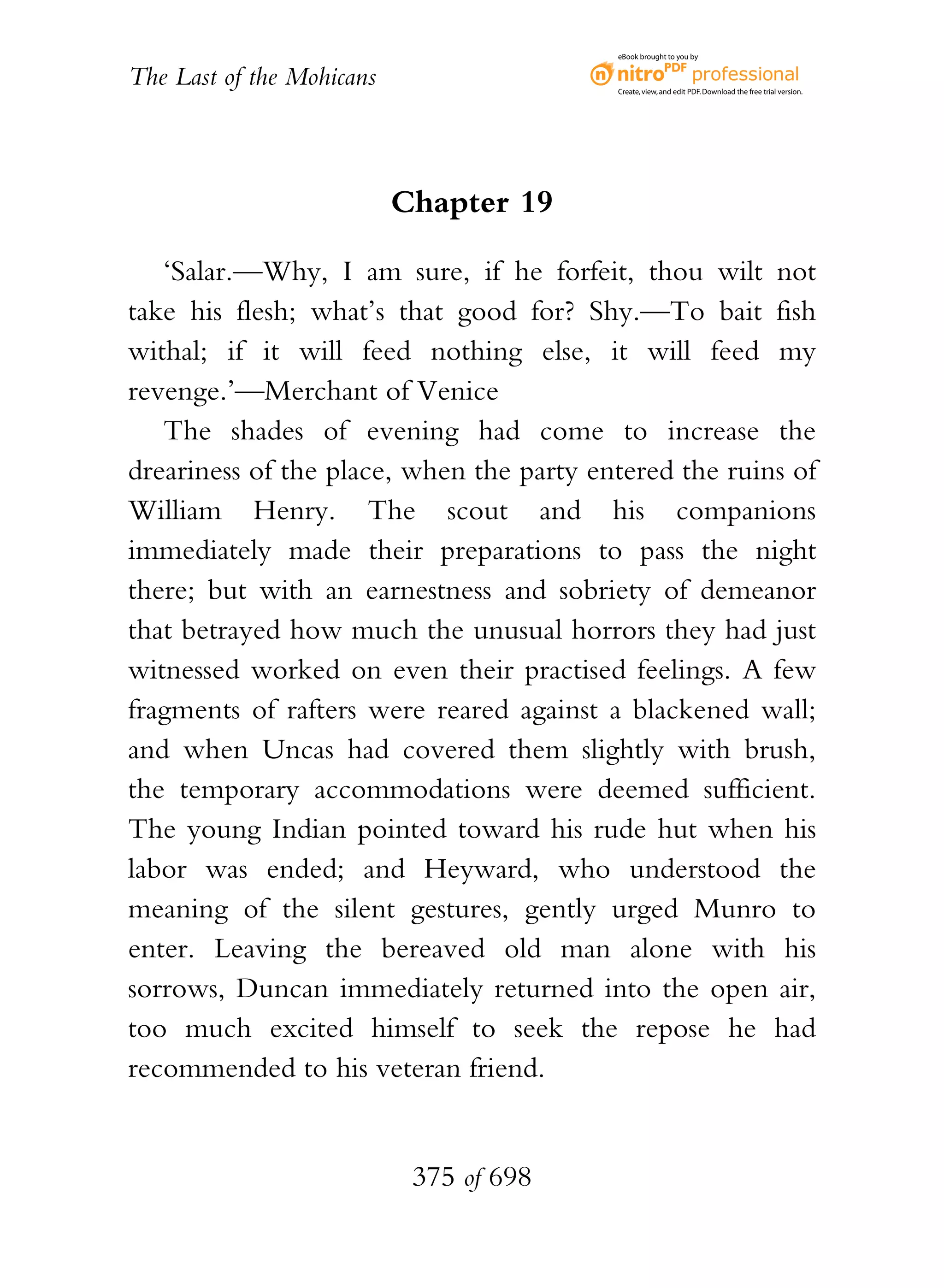 eBook brought to you by


The Last of the Mohicans                  Create, view, and edit PDF. Download the free trial version.




                           Chapter 19

   ‘Salar.—Why, I am sure, if he forfeit, thou wilt not
take his flesh; what’s that good for? Shy.—To bait fish
withal; if it will feed nothing else, it will feed my
revenge.’—Merchant of Venice
   The shades of evening had come to increase the
dreariness of the place, when the party entered the ruins of
William Henry. The scout and his companions
immediately made their preparations to pass the night
there; but with an earnestness and sobriety of demeanor
that betrayed how much the unusual horrors they had just
witnessed worked on even their practised feelings. A few
fragments of rafters were reared against a blackened wall;
and when Uncas had covered them slightly with brush,
the temporary accommodations were deemed sufficient.
The young Indian pointed toward his rude hut when his
labor was ended; and Heyward, who understood the
meaning of the silent gestures, gently urged Munro to
enter. Leaving the bereaved old man alone with his
sorrows, Duncan immediately returned into the open air,
too much excited himself to seek the repose he had
recommended to his veteran friend.


                            375 of 698
 