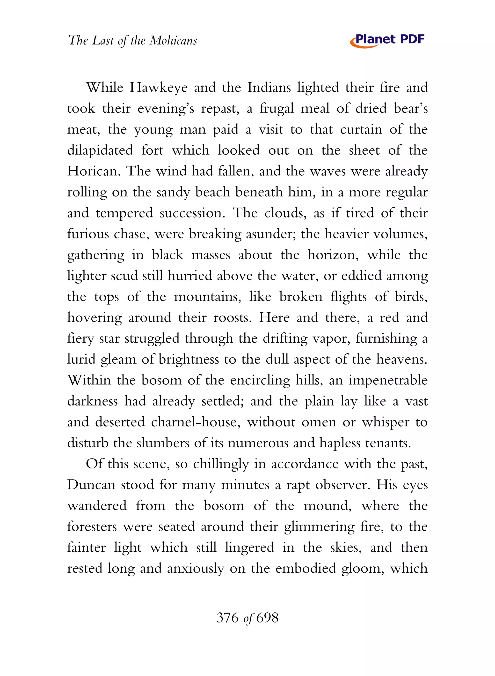 The Last of the Mohicans


    While Hawkeye and the Indians lighted their fire and
took their evening’s repast, a frugal meal of dried bear’s
meat, the young man paid a visit to that curtain of the
dilapidated fort which looked out on the sheet of the
Horican. The wind had fallen, and the waves were already
rolling on the sandy beach beneath him, in a more regular
and tempered succession. The clouds, as if tired of their
furious chase, were breaking asunder; the heavier volumes,
gathering in black masses about the horizon, while the
lighter scud still hurried above the water, or eddied among
the tops of the mountains, like broken flights of birds,
hovering around their roosts. Here and there, a red and
fiery star struggled through the drifting vapor, furnishing a
lurid gleam of brightness to the dull aspect of the heavens.
Within the bosom of the encircling hills, an impenetrable
darkness had already settled; and the plain lay like a vast
and deserted charnel-house, without omen or whisper to
disturb the slumbers of its numerous and hapless tenants.
    Of this scene, so chillingly in accordance with the past,
Duncan stood for many minutes a rapt observer. His eyes
wandered from the bosom of the mound, where the
foresters were seated around their glimmering fire, to the
fainter light which still lingered in the skies, and then
rested long and anxiously on the embodied gloom, which


                           376 of 698
 