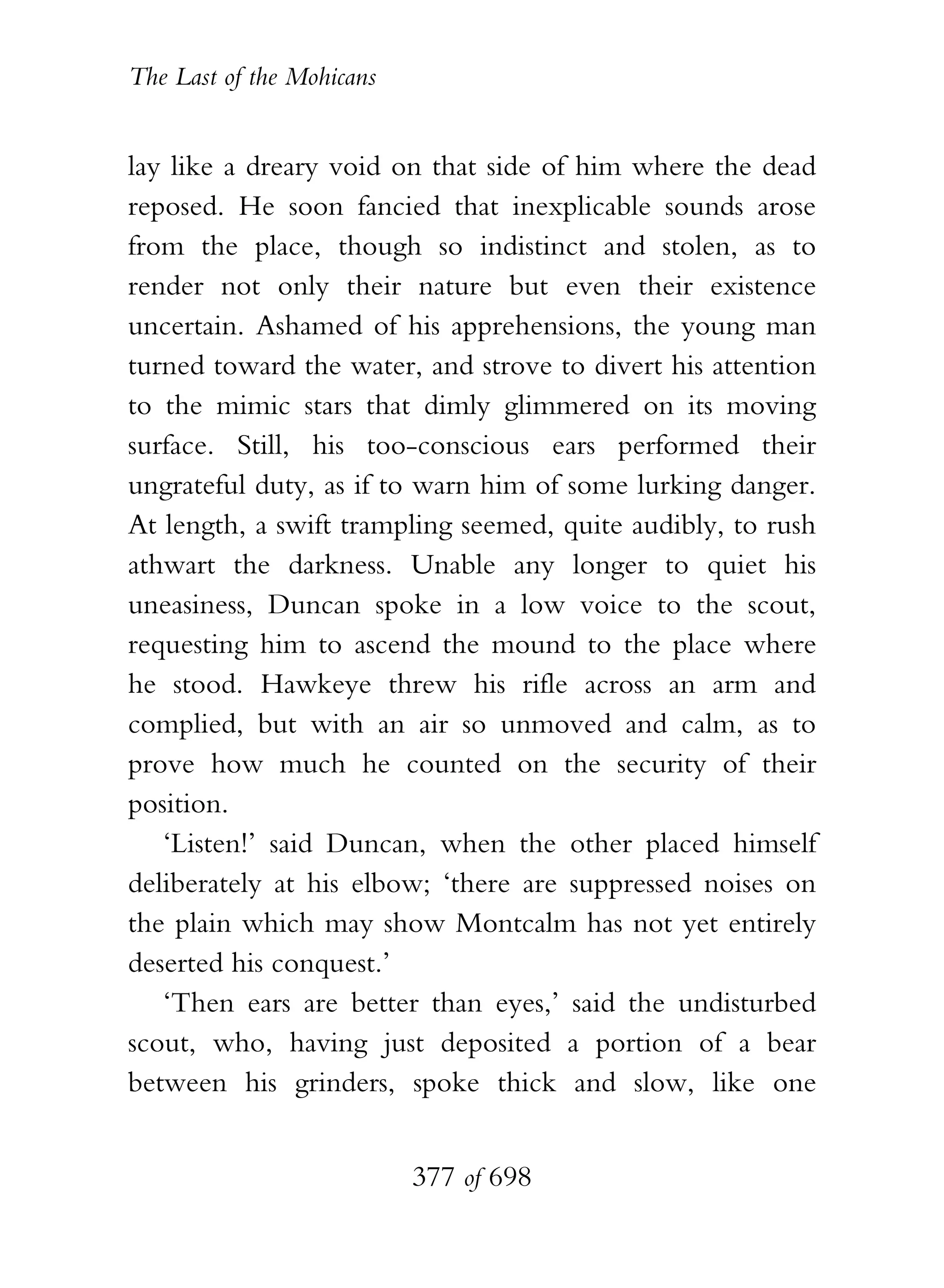The Last of the Mohicans


lay like a dreary void on that side of him where the dead
reposed. He soon fancied that inexplicable sounds arose
from the place, though so indistinct and stolen, as to
render not only their nature but even their existence
uncertain. Ashamed of his apprehensions, the young man
turned toward the water, and strove to divert his attention
to the mimic stars that dimly glimmered on its moving
surface. Still, his too-conscious ears performed their
ungrateful duty, as if to warn him of some lurking danger.
At length, a swift trampling seemed, quite audibly, to rush
athwart the darkness. Unable any longer to quiet his
uneasiness, Duncan spoke in a low voice to the scout,
requesting him to ascend the mound to the place where
he stood. Hawkeye threw his rifle across an arm and
complied, but with an air so unmoved and calm, as to
prove how much he counted on the security of their
position.
   ‘Listen!’ said Duncan, when the other placed himself
deliberately at his elbow; ‘there are suppressed noises on
the plain which may show Montcalm has not yet entirely
deserted his conquest.’
   ‘Then ears are better than eyes,’ said the undisturbed
scout, who, having just deposited a portion of a bear
between his grinders, spoke thick and slow, like one


                           377 of 698
 