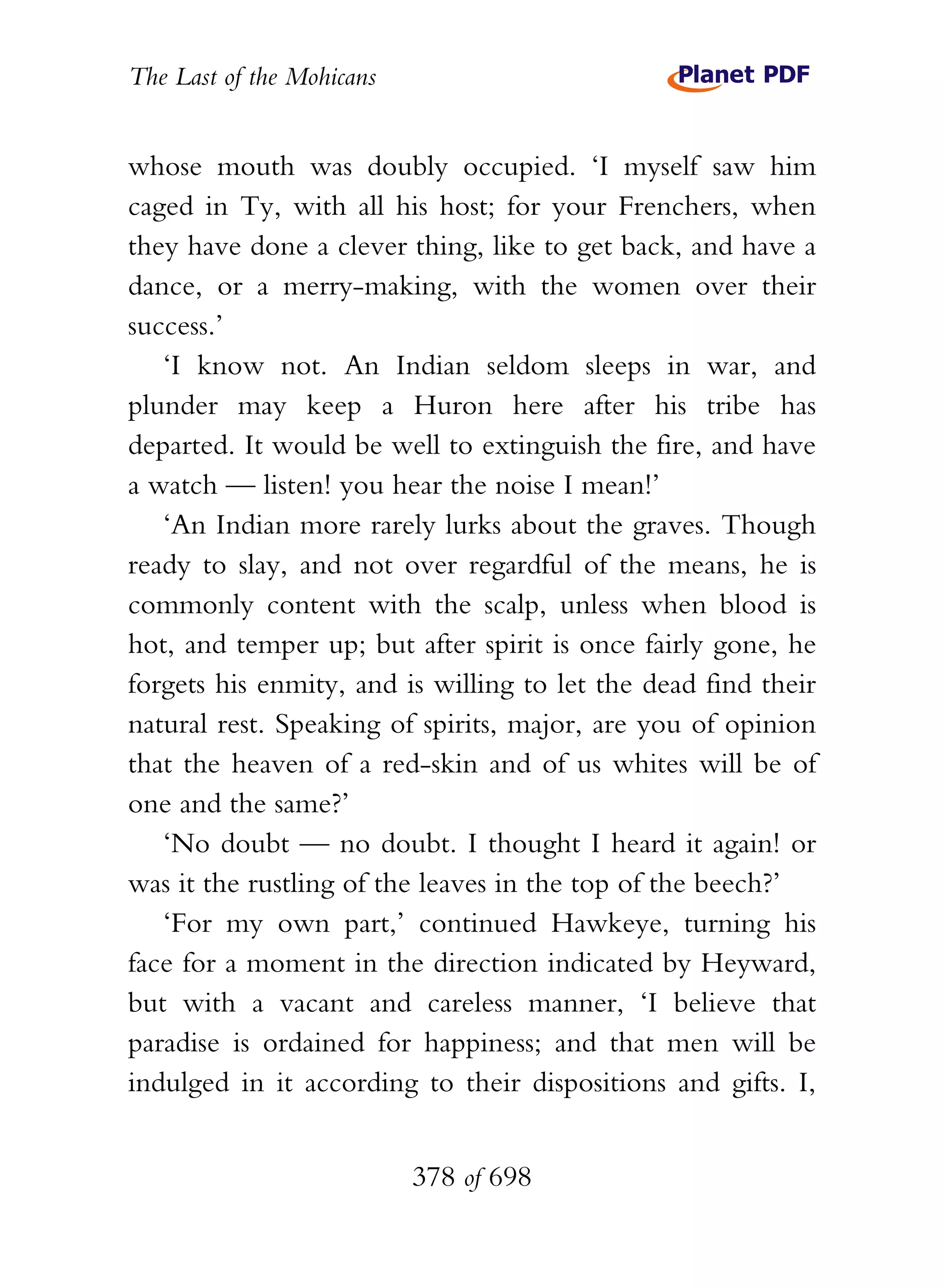 The Last of the Mohicans


whose mouth was doubly occupied. ‘I myself saw him
caged in Ty, with all his host; for your Frenchers, when
they have done a clever thing, like to get back, and have a
dance, or a merry-making, with the women over their
success.’
   ‘I know not. An Indian seldom sleeps in war, and
plunder may keep a Huron here after his tribe has
departed. It would be well to extinguish the fire, and have
a watch — listen! you hear the noise I mean!’
   ‘An Indian more rarely lurks about the graves. Though
ready to slay, and not over regardful of the means, he is
commonly content with the scalp, unless when blood is
hot, and temper up; but after spirit is once fairly gone, he
forgets his enmity, and is willing to let the dead find their
natural rest. Speaking of spirits, major, are you of opinion
that the heaven of a red-skin and of us whites will be of
one and the same?’
   ‘No doubt — no doubt. I thought I heard it again! or
was it the rustling of the leaves in the top of the beech?’
   ‘For my own part,’ continued Hawkeye, turning his
face for a moment in the direction indicated by Heyward,
but with a vacant and careless manner, ‘I believe that
paradise is ordained for happiness; and that men will be
indulged in it according to their dispositions and gifts. I,


                           378 of 698
 