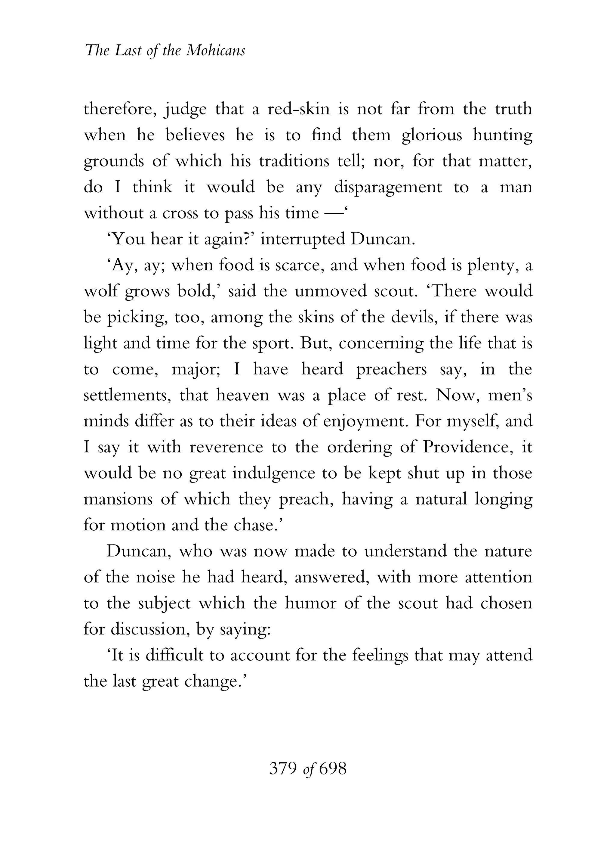 The Last of the Mohicans


therefore, judge that a red-skin is not far from the truth
when he believes he is to find them glorious hunting
grounds of which his traditions tell; nor, for that matter,
do I think it would be any disparagement to a man
without a cross to pass his time —‘
    ‘You hear it again?’ interrupted Duncan.
    ‘Ay, ay; when food is scarce, and when food is plenty, a
wolf grows bold,’ said the unmoved scout. ‘There would
be picking, too, among the skins of the devils, if there was
light and time for the sport. But, concerning the life that is
to come, major; I have heard preachers say, in the
settlements, that heaven was a place of rest. Now, men’s
minds differ as to their ideas of enjoyment. For myself, and
I say it with reverence to the ordering of Providence, it
would be no great indulgence to be kept shut up in those
mansions of which they preach, having a natural longing
for motion and the chase.’
    Duncan, who was now made to understand the nature
of the noise he had heard, answered, with more attention
to the subject which the humor of the scout had chosen
for discussion, by saying:
    ‘It is difficult to account for the feelings that may attend
the last great change.’



                           379 of 698
 
