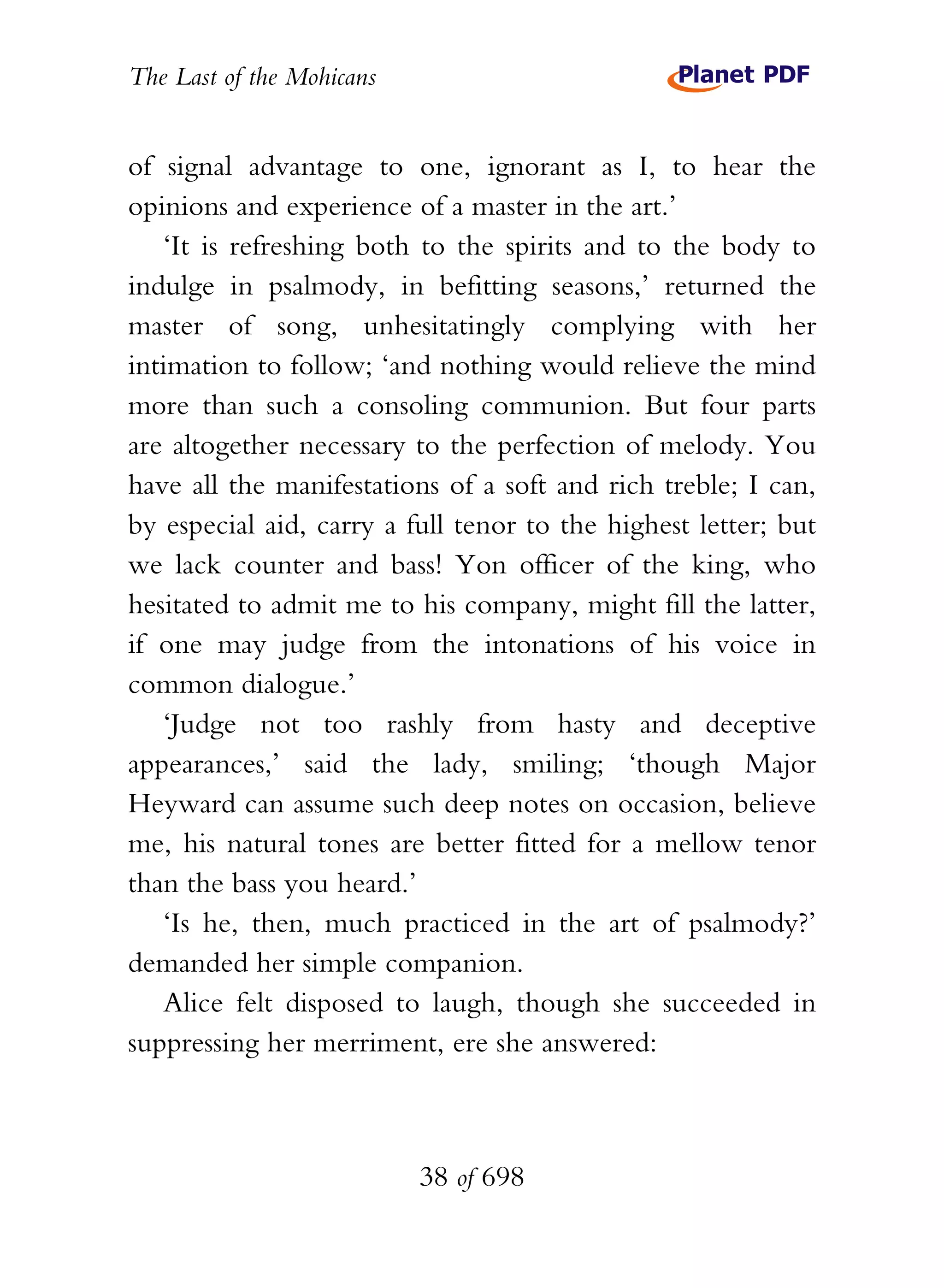 The Last of the Mohicans


of signal advantage to one, ignorant as I, to hear the
opinions and experience of a master in the art.’
   ‘It is refreshing both to the spirits and to the body to
indulge in psalmody, in befitting seasons,’ returned the
master of song, unhesitatingly complying with her
intimation to follow; ‘and nothing would relieve the mind
more than such a consoling communion. But four parts
are altogether necessary to the perfection of melody. You
have all the manifestations of a soft and rich treble; I can,
by especial aid, carry a full tenor to the highest letter; but
we lack counter and bass! Yon officer of the king, who
hesitated to admit me to his company, might fill the latter,
if one may judge from the intonations of his voice in
common dialogue.’
   ‘Judge not too rashly from hasty and deceptive
appearances,’ said the lady, smiling; ‘though Major
Heyward can assume such deep notes on occasion, believe
me, his natural tones are better fitted for a mellow tenor
than the bass you heard.’
   ‘Is he, then, much practiced in the art of psalmody?’
demanded her simple companion.
   Alice felt disposed to laugh, though she succeeded in
suppressing her merriment, ere she answered:



                           38 of 698
 