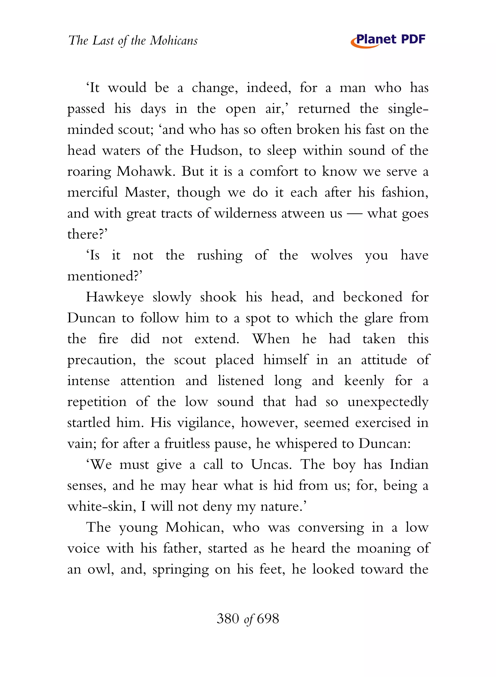 The Last of the Mohicans


    ‘It would be a change, indeed, for a man who has
passed his days in the open air,’ returned the single-
minded scout; ‘and who has so often broken his fast on the
head waters of the Hudson, to sleep within sound of the
roaring Mohawk. But it is a comfort to know we serve a
merciful Master, though we do it each after his fashion,
and with great tracts of wilderness atween us — what goes
there?’
    ‘Is it not the rushing of the wolves you have
mentioned?’
    Hawkeye slowly shook his head, and beckoned for
Duncan to follow him to a spot to which the glare from
the fire did not extend. When he had taken this
precaution, the scout placed himself in an attitude of
intense attention and listened long and keenly for a
repetition of the low sound that had so unexpectedly
startled him. His vigilance, however, seemed exercised in
vain; for after a fruitless pause, he whispered to Duncan:
    ‘We must give a call to Uncas. The boy has Indian
senses, and he may hear what is hid from us; for, being a
white-skin, I will not deny my nature.’
    The young Mohican, who was conversing in a low
voice with his father, started as he heard the moaning of
an owl, and, springing on his feet, he looked toward the


                           380 of 698
 
